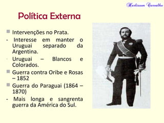 Política Externa
 Intervenções no Prata.
- Interesse em manter o
Uruguai separado da
Argentina.
- Uruguai – Blancos e
Colorados.
 Guerra contra Oribe e Rosas
– 1852
 Guerra do Paraguai (1864 –
1870)
- Mais longa e sangrenta
guerra da América do Sul.
 