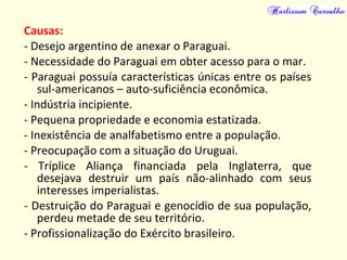 Causas:
- Desejo argentino de anexar o Paraguai.
- Necessidade do Paraguai em obter acesso para o mar.
- Paraguai possuía características únicas entre os países
sul-americanos – auto-suficiência econômica.
- Indústria incipiente.
- Pequena propriedade e economia estatizada.
- Inexistência de analfabetismo entre a população.
- Preocupação com a situação do Uruguai.
- Tríplice Aliança financiada pela Inglaterra, que
desejava destruir um país não-alinhado com seus
interesses imperialistas.
- Destruição do Paraguai e genocídio de sua população,
perdeu metade de seu território.
- Profissionalização do Exército brasileiro.
 