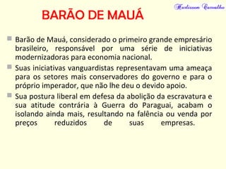 BARÃO DE MAUÁ
 Barão de Mauá, considerado o primeiro grande empresário
brasileiro, responsável por uma série de iniciativas
modernizadoras para economia nacional.
 Suas iniciativas vanguardistas representavam uma ameaça
para os setores mais conservadores do governo e para o
próprio imperador, que não lhe deu o devido apoio.
 Sua postura liberal em defesa da abolição da escravatura e
sua atitude contrária à Guerra do Paraguai, acabam o
isolando ainda mais, resultando na falência ou venda por
preços reduzidos de suas empresas.
 