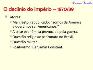 O declínio do Império – 1870/89
 Fatores:
 Manifesto Republicado: “Somos da América
e queremos ser Americanos.”
 A crise econômica provocada pela guerra.
 Questão religiosa: padronato no Brasil.
 Questão militar.
 Positivismo: Benjamin Constant.
 