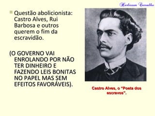  Questão abolicionista:
Castro Alves, Rui
Barbosa e outros
querem o fim da
escravidão.
(O GOVERNO VAI(O GOVERNO VAI
ENROLANDO POR NÃOENROLANDO POR NÃO
TER DINHEIRO ETER DINHEIRO E
FAZENDO LEIS BONITASFAZENDO LEIS BONITAS
NO PAPEL MAS SEMNO PAPEL MAS SEM
EFEITOS FAVORÁVEIS).EFEITOS FAVORÁVEIS).
Castro Alves, o “Poeta dosCastro Alves, o “Poeta dos
escravos”.escravos”.
 