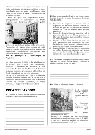 Caderno de Recuperação/8ºano/História Página 2
artistas, comerciantes) desejava mais liberdade e
maior participação nos assuntos políticos do país.
Identificada com os ideais republicanos, esta
classe social passou a apoiar a implantação da
República no país;
- Falta de apoio dos proprietários rurais,
principalmente dos cafeicultores do Oeste
Paulista, que desejavam obter maior poder
político, já que tinham grande poder econômico.
Fazendeiros de regiões mais pobres do país
também estavam insatisfeitos, pois a abolição da
escravatura, encontraram dificuldades em
contratar mão de obra remunerada.
Fim da Monarquia e a Proclamação da
República
Em 15 de novembro de 1889, o Marechal Deodoro
da Fonseca, com o apoio dos republicanos,
destituiu o Conselho de Ministros e seu
presidente. No final do dia, Deodoro da Fonseca
assinou o manifesto proclamando a República no
Brasil e instalando um governo provisório.
No dia 18 de novembro, D. Pedro II e a família
imperial brasileira viajaram para a Europa. Era o
começo da República Brasileira com o Marechal
Deodoro da Fonseca assumindo, de forma
provisória, o cargo de presidente do Brasil.
RECAPITULANDO!!!
01- Explique a diferença entre o parlamentarismo
europeu e o parlamentarismo brasileiro?
________________________________________________
________________________________________________
________________________________________________
________________________________________________
________________________________________________
________________________________________________
________________________________________________
________________________________________________
________________________________________________
________________________________________________
________________________________________________
________________________________________________
02- São mudanças significativas que ocorreram no
Império Brasileiro a partir dos meados do século
XIX, EXCETO:
(a) Incentivo à imigração europeia, com a
supressão do trabalho escravo, através do
sistema de parceria introduzido na lavoura
cafeeira do Vale do Paraíba pelo Senador
Vergueiro.
(b) Surto de desenvolvimento industrial sob o
patrocínio do Barão de Mauá, garantindo a
liberação de capitais ingleses, após a extinção
do tráfico negreiro.
(c) Impulso às atividades urbanas em curso no
país, propiciado pela decretação da tarifa
protecionista Alves Branco, possibilitando o
aumento das rendas governamentais.
(d) Disponibilidade de capitais, antes empregados
no tráfico de escravos africanos que, após o
decreto da lei Eusébio de Queirós, foram
canalizados para a modernização do país.
03- Qual era a importância econômica do café no
Segundo Reinado? Quais fatores explicam a
rápida expansão dessa atividade?
________________________________________________
________________________________________________
________________________________________________
________________________________________________
________________________________________________
________________________________________________
________________________________________________
________________________________________________
04- Observe a imagem abaixo e complete:
a) O principal
produto agrícola
de todo o
Segundo Reinado
foi o
________________.
b) Favorecido
pelas condições
geográficas da
região
_______________________ do Brasil,
principalmente no ________________________
paulista, as lavouras de café alcançaram
tamanho desenvolvimento que, a partir de 1850,
o café era o principal produto na pauta das
_____________________ brasileiras.
 