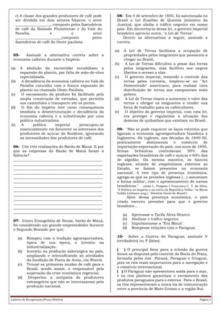 Caderno de Recuperação/8ºano/História Página 3
c) A classe dos grandes produtores de café pode
ser dividida em dois setores básicos: o setor
___________________, composto pelos fazendeiros
de café da Baixada Fluminense e do Vale do
Paraíba, e o setor
_________________________composto pelos
fazendeiros de café do Oeste paulista.
05- Assinale a alternativa correta sobre a
economia cafeeira durante o Império.
(a) A abolição da escravidão inviabilizou a
expansão do plantio, por falta de mão-de-obra
especializada.
(b) A decadência da economia cafeeira no Vale do
Paraíba coincidiu com a franca expansão do
plantio no chamado Oeste Paulista.
(c) O escoamento do produto foi facilitado pela
ampla construção de estradas, que permitia
aos caminhões o transporte até os portos.
(d) O fim do império teve como consequência
imediata a desestruturação e decadência da
economia cafeeira e a substituição por uma
política industrialista.
(e) A política imperial preocupou-se
essencialmente em favorecer os interesses dos
produtores de açúcar do Nordeste, ignorando
as necessidades dos produtores de café.
06- Cite três realizações do Barão de Mauá. E por
que as empresas do Barão de Mauá foram à
falência?
________________________________________________
________________________________________________
________________________________________________
________________________________________________
________________________________________________
________________________________________________
________________________________________________
________________________________________________
________________________________________________
________________________________________________
________________________________________________
________________________________________________
________________________________________________
07- Irineu Evangelista de Souza, barão de Mauá,
foi considerado um grande empreendedor durante
o Segundo Reinado por que:
(a) Rompeu com a tradição agroexportadora,
típica de sua época, e investiu na
industrialização.
(b) Investiu na produção siderúrgica no país,
ampliando e intensificando as atividades
da fundição de Ponta de Areia, em Niterói.
(c) Trouxe as primeiras mudas de café para o
Brasil, sendo assim, o responsável pela
superação da crise econômica regencial.
(d) Despertou a antipatia de produtores
estrangeiros que não se interessavam pela
produção nacional.
08- Em 4 de setembro de 1850, foi sancionada no
Brasil a Lei Eusébio de Queirós (ministro da
Justiça), que abolia o tráfico negreiro em nosso
país. Em decorrência dessa lei, o governo imperial
brasileiro aprovou outra, "a Lei de Terras".
Dentre as alternativas a seguir, assinale a
correta.
(a) A Lei de Terras facilitava a ocupação de
propriedades pelos imigrantes que passaram a
chegar ao Brasil.
(b) A Lei de Terras dificultou a posse das terras
pelos imigrantes, mas facilitou aos negros
libertos o acesso a elas.
(c) O governo imperial, temendo o controle das
terras pelos coronéis, inspirou-se no "Act
Homesteade" americano, para realizar uma
distribuição de terras aos camponeses mais
pobres.
(d) A Lei de Terras visava a aumentar o valor das
terras e obrigar os imigrantes a vender sua
força de trabalho para os cafeicultores.
(e) O objetivo do governo imperial, com esta lei,
era proteger e regularizar a situação das
dezenas de quilombos que existiam no Brasil.
09- "Não se pode esquecer os laços estreitos que
ligavam a economia agroexportadora brasileira à
Inglaterra. Os ingleses, nas décadas de 1840-50,
praticamente dominavam o comércio de
importação-exportação do país; nos anos de 1840,
firmas britânicas controlavam 50% das
exportações brasileiras de café e açúcar e 60% das
de algodão. Da mesma maneira, os bancos
ingleses, através de empréstimos externos ao
Estado, se faziam presentes na economia
nacional. A este tipo de presença econômica,
agrega-se que as pressões inglesas (...) assumiam
a forma militar, com o aprisionamento de navios
brasileiros." (João L. Fragoso e Francisco C. T. da Silva,
"A Política no Império e no início da República Velha." In Maria
Yedda Linhares (org.), "História Geral do Brasil")
Além dessa presença econômica, o país
citado exerceu pressões para que o governo
brasileiro...
(a) Aprovasse a Tarifa Alves Branco.
(b) Abolisse o tráfico negreiro.
(c) Impulsionasse a "Era Mauá".
(d) Rompesse relações com o Paraguai.
10- Sobre a Guerra do Paraguai, assinale V
(verdadeiro) ou F (falso).
( ) O principal fator para a eclosão da guerra
foram as disputas pelo controle da Bacia do Prata,
formada pelos rios Paraná, Paraguai e Uruguai,
pois os rios eram importantes para a navegação e
o comércio internacional.
( ) O Paraguai não apresentava saída para o mar,
e os rios platinos garantiam o escoamento dos
produtos paraguaios para o exterior. Para o Brasil,
os rios representavam a única via de comunicação
entre a província de Mato Grosso e a região Sul.
 