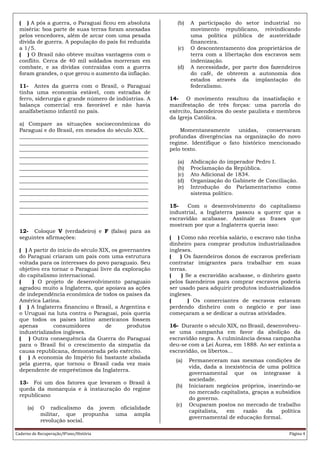 Caderno de Recuperação/8ºano/História Página 4
( ) A pós a guerra, o Paraguai ficou em absoluta
miséria: boa parte de suas terras foram anexadas
pelos vencedores, além de arcar com uma pesada
dívida de guerra. A população do país foi reduzida
a 1/5.
( ) O Brasil não obteve muitas vantagens com o
conflito. Cerca de 40 mil soldados morreram em
combate, e as dívidas contraídas com a guerra
foram grandes, o que gerou o aumento da inflação.
11- Antes da guerra com o Brasil, o Paraguai
tinha uma economia estável, com estradas de
ferro, siderurgia e grande número de indústrias. A
balança comercial era favorável e não havia
analfabetismo infantil no país.
a) Compare as situações socioeconômicas do
Paraguai e do Brasil, em meados do século XIX.
________________________________________________
________________________________________________
________________________________________________
________________________________________________
________________________________________________
________________________________________________
________________________________________________
________________________________________________
________________________________________________
________________________________________________
________________________________________________
________________________________________________
________________________________________________
12- Coloque V (verdadeiro) e F (falso) para as
seguintes afirmações:
( ) A partir do início do século XIX, os governantes
do Paraguai criaram um país com uma estrutura
voltada para os interesses do povo paraguaio. Seu
objetivo era tornar o Paraguai livre da exploração
do capitalismo internacional.
( ) O projeto de desenvolvimento paraguaio
agradou muito a Inglaterra, que apoiava as ações
de independência econômica de todos os países da
América Latina.
( ) A Inglaterra financiou o Brasil, a Argentina e
o Uruguai na luta contra o Paraguai, pois queria
que todos os países latino americanos fossem
apenas consumidores de produtos
industrializados ingleses.
( ) Outra consequência da Guerra do Paraguai
para o Brasil foi o crescimento da simpatia da
causa republicana, demonstrada pelo exército.
( ) A economia do Império foi bastante abalada
pela guerra, que tornou o Brasil cada vez mais
dependente de empréstimos da Inglaterra.
13- Foi um dos fatores que levaram o Brasil à
queda da monarquia e à instauração do regime
republicano
(a) O radicalismo da jovem oficialidade
militar, que propunha uma ampla
revolução social.
(b) A participação do setor industrial no
movimento republicano, reivindicando
uma política pública de austeridade
financeira.
(c) O descontentamento dos proprietários de
terra com a libertação dos escravos sem
indenização.
(d) A necessidade, por parte dos fazendeiros
do café, de obterem a autonomia dos
estados através da implantação do
federalismo.
14- O movimento resultou da insatisfação e
manifestação de três forças: uma parcela do
exército, fazendeiros do oeste paulista e membros
da Igreja Católica.
Momentaneamente unidas, conservaram
profundas divergências na organização do novo
regime. Identifique o fato histórico mencionado
pelo texto.
(a) Abdicação do imperador Pedro I.
(b) Proclamação da República.
(c) Ato Adicional de 1834.
(d) Organização do Gabinete de Conciliação.
(e) Introdução do Parlamentarismo como
sistema político.
15- Com o desenvolvimento do capitalismo
industrial, a Inglaterra passou a querer que a
escravidão acabasse. Assinale as frases que
mostram por que a Inglaterra queria isso:
( ) Como não recebia salário, o escravo não tinha
dinheiro para comprar produtos industrializados
ingleses.
( ) Os fazendeiros donos de escravos preferiam
contratar imigrantes para trabalhar em suas
terras.
( ) Se a escravidão acabasse, o dinheiro gasto
pelos fazendeiros para comprar escravos poderia
ser usado para adquirir produtos industrializados
ingleses.
( ) Os comerciantes de escravos estavam
perdendo dinheiro com o negócio e por isso
começaram a se dedicar a outras atividades.
16- Durante o século XIX, no Brasil, desenvolveu-
se uma campanha em favor da abolição da
escravidão negra. A culminância dessa campanha
deu-se com a Lei Áurea, em 1888. Ao ser extinta a
escravidão, os libertos...
(a) Permaneceram nas mesmas condições de
vida, dada a inexistência de uma política
governamental que os integrasse à
sociedade.
(b) Iniciaram negócios próprios, inserindo-se
no mercado capitalista, graças a subsídios
do governo.
(c) Ocuparam postos no mercado de trabalho
capitalista, em razão da política
governamental de educação formal.
 