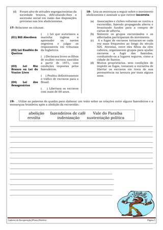 Caderno de Recuperação/8ºano/História Página 5
(d) Foram alvo de atitudes segregacionistas da
sociedade branca, dificultando-lhes a
ascensão social em razão das disposições
previstas nas leis abolicionistas.
17- Relacione as colunas.
(01) Bill Aberdeen
(02) Lei Eusébio de
Queiroz
(03) Lei Rio
Branco ou Lei do
Ventre Livre
(04) Lei dos
Sexagenários
( ) Lei que autorizava a
marinha inglesa a
apreender os navios
negreiros e julgar os
responsáveis em tribunais
da Inglaterra.
( ) Declarava livres os filhos
de mulher escrava nascidos
a partir de 1871, com
condições impostas pelos
fazendeiros.
( ) Proibiu definitivamente
o tráfico de escravos para o
Brasil.
( ) Libertava os escravos
com mais de 60 anos.
18- Leia as sentenças a seguir sobre o movimento
abolicionista e assinale a que estiver incorreta.
(a) Associações e clubes voltaram-se contra a
escravidão, fazendo propaganda aberta e
levantando fundos para a compra de
cartas de alforria.
(b) Somente os grupos escravizados e os
alforriados participaram do movimento.
(c) A s fugas de escravos tornaram-se cada
vez mais frequentes ao longo do século
XIX. Ativistas, entre eles filhos da elite
cafeeira, organizavam grupos para ajudar
escravos a fugir das fazendas,
conduzindo-os a lugares seguros, como a
cidade de Santos.
(d) Muitos proprietários, sem condições de
impedir as fugas, tomaram a iniciativa de
libertar os escravos em troca de sua
permanência na lavoura por mais alguns
anos.
19- . Utilize as palavras do quadro para elaborar um texto sobre as relações entre alguns fazendeiros e a
monarquia brasileira após a abolição da escravidão.
_______________________________________________________________________________________________
_______________________________________________________________________________________________
_______________________________________________________________________________________________
_______________________________________________________________________________________________
_______________________________________________________________________________________________
_______________________________________________________________________________________________
_______________________________________________________________________________________________
_______________________________________________________________________________________________
_______________________________________________________________________________________________
____________________________________________________________________
_____________________________________________________________________
_____________________________________________________________________
_____________________________________________________________________
____________________________________________________________________
abolição fazendeiros de café Vale do Paraíba
revolta indenização sustentação política
 