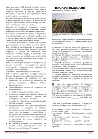 Caderno de Recuperação/8ºano/História Página 7
água (nas usinas hidrelétrica), o urânio (para a
energia nuclear), revolucionaram ainda mais a
produção industrial. A lista de invenções e
descobertas é enorme, o que representou maior
conforto para o ser humano.
Na busca dos maiores lucros, levou-se ao extremo
a especialização do trabalho, a produção foi
ampliada passando-se a produzir artigos em série,
o que barateava o custo por unidade.
Surgiram as linhas de montagem, esteiras
rolantes por onde circulavam as partes do produto
a ser montado, de modo a dinamizar o processo.
A indústria automobilística Ford, do empresário
Henry Ford, implantada nos Estados Unidos, foi a
primeira a fazer uso das esteiras que levavam o
chassi do carro a percorrer toda a fábrica.
Os operários montavam os carros com as peças
que chegavam em suas mãos em outra esteira.
Esse método de racionalização de produção foi
chamado de fordismo Essa forma de produção
integrada as teorias do engenheiro norte
americano Frederick Taylor, o taylorismo, que
visava o aumento da produtividade, controlando
os movimentos das máquinas e dos homens no
processo de produção.
Toda essa revolução propiciou o surgimento de
grandes indústrias e a geração de grandes
concentrações econômicas, que formaram as
holdings, trustes e cartéis.
Inventos da Segunda Revolução Industrial
Entre as várias descobertas e invenções realizadas
durante a Segunda Revolução Industrial estão:
 Novos processos de fabricação do aço,
permitindo sua utilização na construção de
pontes, máquinas, edifícios, trilhos,
ferramentas etc;
 Desenvolvimento técnico de produção da
energia elétrica;
 Invenção da lâmpada incandescente;
 Surgimento e avanço dos meios de transporte
(ampliação das ferrovias seguida das
invenções do automóvel e do avião;
 Invenção dos meios de comunicação (telégrafo,
telefone, televisão e cinema);
 Avanço da química, com a descoberta de novas
substâncias; a descoberta do múltiplo
aproveitamento do petróleo e seus derivados
como fonte de energia e lubrificantes; o
surgimento dos plásticos; desenvolvimento de
armamentos como o canhão e a metralhadora;
a descoberta do poder explosivo da
nitroglicerina etc;
 Na medicina surgiram os antibióticos, as
vacinas, novos conhecimentos sobre as
doenças e novas técnicas de cirurgia.
RECAPITULANDO!!!
01- Observe a imagem a seguir.
Ferrovias na estação de caminhos-de-ferro de Werdau,
Alemanha.
Sabendo da importância das ferrovias como meio
de transporte no século XIX, podemos associá-las
inicialmente à
a) Segunda Revolução Industrial, momento em
que essa invenção aumentou a velocidade do
transporte de pessoas e mercadorias e ampliou os
lucros da indústria.
b) Primeira Revolução Industrial, momento em
que essa invenção aumentou a velocidade do
transporte de pessoas e mercadorias e ampliou os
lucros da indústria.
c) Segunda Revolução Industrial, quando os
lucros das indústrias tinham caído drasticamente
por causa da baixa dos preços.
d) Primeira Revolução Industrial, quando os lucros
das indústrias tinham caído drasticamente por
causa da baixa dos preços.
e) Terceira Revolução Industrial, quando essa
invenção aumentou a velocidade do transporte de
pessoas e mercadorias e ampliou os lucros da
indústria.
02- Uma das características da Segunda
Revolução Industrial foi o ____________ científico-
tecnológico. Naquele período, a indústria se
beneficiou das ___________ em universidades, o
que possibilitou resultados nas áreas da
Engenharia Mecânica, da Física e da _________.
Isso pode ser evidenciado na substituição gradual
do carvão mineral pelo _________ e do ferro pelo
__________.
Qual das alternativas apresenta a sequência
correta que preenche as lacunas do texto?
a) retrocesso – cortes financeiros – Química –
carvão vegetal – aço.
b) progresso – fábricas – Administração – petróleo
– plástico.
c) retrocesso – cortes financeiros – Química –
plástico – petróleo.
d) progresso – pesquisas – Química – petróleo –
aço.
e) progresso – pesquisas – Administração – etanol
– plástico.
 