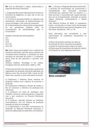 Caderno de Recuperação/8ºano/História Página 8
03- Leia as afirmações a seguir, relacionadas à
Segunda Revolução Industrial.
I. A Segunda Revolução Industrial ficou restrita às
fronteiras da Inglaterra, ou seja, não se deu em
outros países.
II. O aumento da produtividade na indústria está
diretamente relacionado ao desenvolvimento de
novas tecnologias e dos meios de transporte.
III. O desenvolvimento industrial foi acompanhado
de um pessimismo imediato sobre as
consequências da industrialização para a
humanidade.
Está(ão) correta(s) a(s) afirmação(ões):
a) I.
b) II.
c) III.
d) I e III.
e) II e III.
04- Taylor estava preocupado com a melhoria da
eficiência industrial, mas deu pouca atenção aos
resultados dessa eficiência. A produção em série
necessita de mercados de massa, e o industrial
Henry Ford foi dos primeiros a perceber esta
ligação.
Anthony Giddens. Sociologia. 6 ed. Lisboa:
Fundação Calouste Gulbenkian, 2008. p. 385.
O texto apresentado está relacionado a práticas de
organização da produção industrial aplicadas em
fábricas entre fins do século XIX e início do XX.
Sobre elas, assinale a única alternativa incorreta.
a) Taylorismo e fordismo foram sistemas de
produção criados com o objetivo de aumentar a
produção.
b) O taylorismo enfatizava a divisão de tarefas, a
fim de aumentar a eficiência da produção nas
indústrias.
c) A produção em linha de montagem unia
trabalho e processo criativo/produtivo, rompendo
com o que aconteceu na Primeira Revolução
Industrial.
d) O fordismo, aplicado primeiro na indústria
automobilística, era um sistema de produção
baseado na linha de montagem.
e) A segmentação é uma das características de
produção na Segunda Revolução Industrial, a
partir da implantação do taylorismo e do fordismo.
05- [...] durante a “Segunda Revolução Industrial”,
o processo de concentração vai promovendo a
monopolização dos principais mercados
industriais por empresas cada vez maiores. [...]
Esse processo é comandado pelo capital bancário
(que vai se monopolizando), mesclado ao grande
capital industrial, conformando-se o capital
financeiro.
João Manuel Cardoso de Mello. O capitalismo
tardio: contribuição à revisão crítica da formação
e do desenvolvimento da economia brasileira. 8 ed.
São Paulo: Brasiliense, 1991. p. 49.
Qual alternativa não corresponde a uma
característica do capitalismo monopolista ou
financeiro?
a) Busca de grandes quantias nos bancos.
b) Controle de vários mercados (monopólio).
c) Fusão de empresas pela compra de ações.
d) Diminuição da importância da bolsa de valores.
e) Formação de uma oligarquia financeira.
Bons estudos!!!
 
