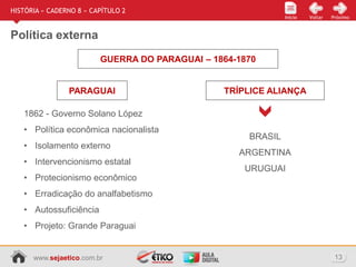 www.sejaetico.com.br 13
Início PróximoVoltarInício
HISTÓRIA » CADERNO 8 » CAPÍTULO 2
Política externa
GUERRA DO PARAGUAI – 1864-1870
1862 - Governo Solano López
• Política econômica nacionalista
• Isolamento externo
• Intervencionismo estatal
• Protecionismo econômico
• Erradicação do analfabetismo
• Autossuficiência
• Projeto: Grande Paraguai
PARAGUAI
BRASIL
ARGENTINA
URUGUAI
TRÍPLICE ALIANÇA
 