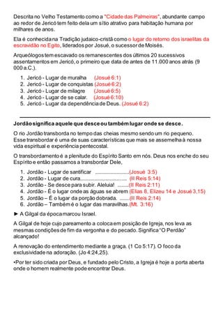 Descrita no Velho Testamento como a "Cidade das Palmeiras", abundante campo
ao redor de Jericó tem feito dela um sítio atrativo para habitação humana por
milhares de anos.
Ela é conhecidana Tradição judaico-cristã como o lugar do retorno dos israelitas da
escravidão no Egito, liderados por Josué,o sucessorde Moisés.
Arqueólogostem escavado os remanescentes dos últimos 20 sucessivos
assentamentos em Jericó,o primeiro que data de antes de 11.000 anos atrás (9
000 a.C.).
1. Jericó - Lugar de muralha (Josué 6:1)
2. Jericó - Lugar de conquistas (Josué 6:2)
3. Jericó - Lugar de milagre (Josué 6:5)
4. Jericó - Lugar de se calar. (Josué 6:10)
5. Jericó - Lugar da dependênciade Deus. (Josué 6:2)
Jordãosignifica aquele que desceou também lugar onde se desce.
O rio Jordão transborda no tempo das cheias mesmo sendo um rio pequeno.
Esse transbordar é uma de suas características que mais se assemelhaà nossa
vida espiritual e experiência pentecostal.
O transbordamento é a plenitude do Espírito Santo em nós. Deus nos enche do seu
Espírito e então passamos a transbordar Dele,
1. Jordão - Lugar de santificar ........................(Josué 3:5)
2. Jordão - Lugar de cura................................. (II Reis 5:14)
3. Jordão - Se desce para subir. Aleluia! ........(II Reis 2:11)
4. Jordão - É o lugar onde as águas se abrem (Elias 8, Elizeu 14 e Josué 3,15)
5. Jordão – É o lugar da porção dobrada. .......(II Reis 2:14)
6. Jordão – Também é o lugar das maravilhas.(Mt. 3:16)
► A Gilgal da épocamarcou Israel.
A Gilgal de hoje cujo pareamento a colocaem posição de Igreja, nos leva as
mesmas condiçõesde fim da vergonha e do pecado.Significa“O Perdão”
alcançado!
A renovação do entendimento mediante a graça. (1 Co 5:17). O foco da
exclusividade na adoração. (Jo 4:24,25).
•Por ter sido criada por Deus, e fundado pelo Cristo, a Igreja é hoje a porta aberta
onde o homem realmente pode encontrar Deus.
 