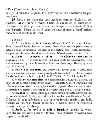 2 Reis (Comentário Bíblico Moody) 12 
castigo. O tamanho do grupo dá a impressão de que a zombaria foi pré-arranjada. 
25. Depois de completar seus negócios com os discípulos dos 
profetas, foi ele para o monte Carmelo, em busca de quietude e 
descanso a fim de se preparar para o trabalho que estava à frente. Voltou 
pua Samaria. Eliseu voltou à cena de seus futuros e significativos 
trabalhos em benefício de Israel. 
2 Reis 3 
2) A Expedição de Jorão Contra Moabe. 3:1-27. A campanha de 
Jorão contra Moabe demonstra como Deus abomina completamente a 
religião pagã. O resultado foi uma lição objetiva para Israel, mostrando-lhe 
por que ela devia abandonar a idolatria. Não obstante, ela não o fez. 
1. Jorão . . , começou a reinar . . . no décimo oitavo ano de 
Josafá. Veja 3:1; 1:17 com referência à data dupla de sua ascensão. Isto 
indica uma co-regência de Josafá e Jorão em Judá (veja Thiele, op. cit., 
pág. 61 e segs.). 
2. Fez o que era mau, etc. Jorão não pecou como Acabe; mas 
violou a aliança, pois aderiu aos pecados de Jeroboão (v. 3). Com relação 
à vida ímpia de Jeroboão, veja I Reis 12:26-3 3; 13: 33; II Reis 10:29. 
4. Mesa, rei dos moabitas. A Pedra Moabita descreve a duração da 
sujeição de Moabe a Israel (veja ANET, "Moabite Stone"). Pagava o seu 
tributo indica o estado de sujeição. Criador de gado. Moabe criava muito 
gado ovino. O número dos carneiros mencionados indica o tributo anual. 
5. Revoltou-se. Mesa achou que Israel estava bastante enfraquecida, 
depois da morte de Acabe, para Moabe tentar obter sua liberdade. Veja II 
Crônicas 20 com referência a uma anterior invasão moabita em Judá, 
quando os moabitas foram destruídos, e Moabe ficou enfraquecida 
demais para repelir a aliança. 
6. Jorão ... fez revista de todo o Israel. A rebelião de Mesa 
consistia em recusar-se a pagar o tributo. Jorão, portanto, convocou suas 
tropas para cobrá-lo. 
 