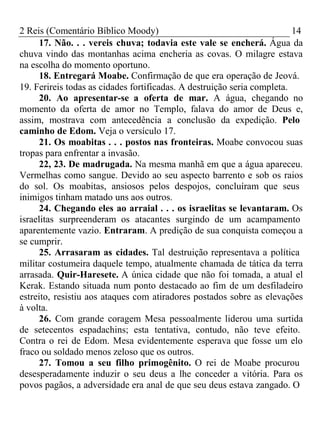 2 Reis (Comentário Bíblico Moody) 14 
17. Não. . . vereis chuva; todavia este vale se encherá. Água da 
chuva vindo das montanhas acima encheria as covas. O milagre estava 
na escolha do momento oportuno. 
18. Entregará Moabe. Confirmação de que era operação de Jeová. 
19. Ferireis todas as cidades fortificadas. A destruição seria completa. 
20. Ao apresentar-se a oferta de mar. A água, chegando no 
momento da oferta de amor no Templo, falava do amor de Deus e, 
assim, mostrava com antecedência a conclusão da expedição. Pelo 
caminho de Edom. Veja o versículo 17. 
21. Os moabitas . . . postos nas fronteiras. Moabe convocou suas 
tropas para enfrentar a invasão. 
22, 23. De madrugada. Na mesma manhã em que a água apareceu. 
Vermelhas como sangue. Devido ao seu aspecto barrento e sob os raios 
do sol. Os moabitas, ansiosos pelos despojos, concluíram que seus 
inimigos tinham matado uns aos outros. 
24. Chegando eles ao arraial . . . os israelitas se levantaram. Os 
israelitas surpreenderam os atacantes surgindo de um acampamento 
aparentemente vazio. Entraram. A predição de sua conquista começou a 
se cumprir. 
25. Arrasaram as cidades. Tal destruição representava a política 
militar costumeira daquele tempo, atualmente chamada de tática da terra 
arrasada. Quir-Haresete. A única cidade que não foi tomada, a atual el 
Kerak. Estando situada num ponto destacado ao fim de um desfiladeiro 
estreito, resistiu aos ataques com atiradores postados sobre as elevações 
à volta. 
26. Com grande coragem Mesa pessoalmente liderou uma surtida 
de setecentos espadachins; esta tentativa, contudo, não teve efeito. 
Contra o rei de Edom. Mesa evidentemente esperava que fosse um elo 
fraco ou soldado menos zeloso que os outros. 
27. Tomou a seu filho primogênito. O rei de Moabe procurou 
desesperadamente induzir o seu deus a lhe conceder a vitória. Para os 
povos pagãos, a adversidade era anal de que seu deus estava zangado. O 
 