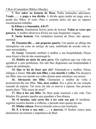 2 Reis (Comentário Bíblico Moody) 16 
7. Fez saber ao homem de Deus. Pediu instruções adicionais. 
Vende . . . e paga a tua dívida. A dívida agora podia ser paga sem a 
perda dos filhos. O resto. Para o sustento deles até que os rapazes 
encontrassem trabalho. 
b) Eliseu e a Sunamita. 4:8-37. 
8. Suném. Atualmente Solem, perto de Jezreel. Todas as vezes que 
passava. A mulher observava Eliseu em suas freqüentes viagens. 
9. Santo homem. Um verdadeiro homem de Deus, não apenas 
nominal. 
10. Façamos-lhe ... um pequeno quarto. Um quarto ao abrigo das 
intempéries em cima no terraço da casa, mobiliado de acordo com as 
suas necessidades. 
12. Geazi. Tentando retribuir à mulher a sua hospitalidade, Eliseu 
usou Geazi a fim de não constrangê-la. 
13. Habito no meio do meu povo. Ela explicou que sua vida era 
agradável e sem problemas. Ela não lhes dispensara sua hospitalidade à 
espera de retribuição. 
14. Que se há de fazer por ela? Afastando-se a mulher, Eliseu 
indagou a Geazi. Ela não tem filho, e seu marido é velho. Ela desejava 
um filho, mas seu marido era velho demais para satisfazer seu anseio. 
16. Abraçarás um filho. Chamaram a mulher de volta e 
prometeram-lhe um filho. Não, meu senhor. Era o grito de um coração 
cansado de esperar. Tal coisa ela não se atrevia a esperar. Seu protesto 
queria dizer: "Não caçoe de mim!" 
17. Deu à luz um filho. Só Deus pode reanimar e dar vida. Tais 
bênçãos Ele garante àqueles que guardam a Sua aliança. 
18. O menino, saiu certo dia a ter com seu pai. O incidente 
seguinte ocorreu durante a colheita, o período mais quente do ano. 
19. Minha cabeça. Provavelmente estava com insolação. 
20. E o levou a sua mãe . . . e morreu. O Senhor estava para 
demonstrar novamente a impotência de Baal. 
 
