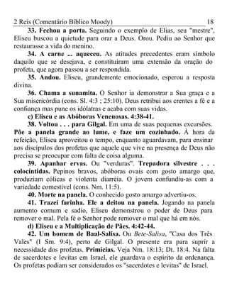 2 Reis (Comentário Bíblico Moody) 18 
33. Fechou a porta. Seguindo o exemplo de Elias, seu "mestre", 
Eliseu buscou a quietude para orar a Deus. Orou. Pediu ao Senhor que 
restaurasse a vida do menino. 
34. A carne ... aqueceu. As atitudes precedentes eram símbolo 
daquilo que se desejava, e constituíram uma extensão da oração do 
profeta, que agora passou a ser respondida. 
35. Andou. Eliseu, grandemente emocionado, esperou a resposta 
divina. 
36. Chama a sunamita. O Senhor ia demonstrar a Sua graça e a 
Sua misericórdia (cons. Sl. 4:3 ; 25:10). Deus retribui aos crentes a fé e a 
confiança mas pune os idólatras e acaba com suas vidas. 
c) Eliseu e as Abóboras Venenosas. 4:38-41. 
38. Voltou . . . para Gilgal. Em uma de suas pequenas excursões. 
Põe a panela grande ao lume, e faze um cozinhado. À hora da 
refeição, Eliseu aproveitou o tempo, enquanto aguardavam, para ensinar 
aos discípulos dos profetas que aquele que vive na presença de Deus não 
precisa se preocupar com falta de coisa alguma. 
39. Apanhar ervas. Ou "verduras". Trepadora silvestre . . . 
colocíntidas. Pepinos bravos, abóboras ovais com gosto amargo que, 
produziam cólicas e violenta diarréia. O jovem confundiu-as com a 
variedade comestível (cons. Nm. 11:5). 
40. Morte na panela. O conhecido gosto amargo advertiu-os. 
41. Trazei farinha. Ele a deitou na panela. Jogando na panela 
aumento comum e sadio, Eliseu demonstrou o poder de Deus para 
remover o mal. Pela fé o Senhor pode remover o mal que há em nós. 
d) Eliseu e a Multiplicação de Pães. 4:42-44. 
42. Um homem de Baal-Salisa. Ou Bete-Salisa, "Casa dos Três 
Vales" (I Sm. 9:4), perto de Gilgal. O presente era para suprir a 
necessidade dos profetas. Primícias. Veja Nm. 18:13; Dt. 18:4. Na falta 
de sacerdotes e levitas em Israel, ele guardava o espírito da ordenança. 
Os profetas podiam ser considerados os "sacerdotes e levitas" de Israel. 
 
