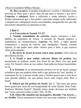 2 Reis (Comentário Bíblico Moody) 19 
43. Dá-o ao povo. O profeta reconheceu e aceitou o alimento como 
provisão de Deus para o povo, mais do que para si mesmo e seu servo. 
Comerão, e sobejará. Seria o suficiente e ainda sobraria. Assim o 
Senhor demonstrou que o Seu poder e provisão sempre serão suficientes 
e chegam até a ultrapassar nossas necessidades, assegurando-nos que não 
precisamos desanimar na oposição ao mal. 
2 Reis 5 
e) A Conversão de Naamã. 5:1-27. 
1. Naamã, comandante do exército. Agora começava a fase 
pública do ministério de Eliseu. A posição de Naamã realçava a 
importância do acontecimento. Leproso. Na Síria, a lepra apenas 
incapacitava a pessoa de realizar suas obrigações; Naamã, estando 
leproso, já não podia mais obter vitórias para a Síria, o que causava 
sérias preocupações. 
2. Da terra de Israel levaram cativa uma menina. Uma nota da 
providência divina. 
3, 4. Oxalá o meu senhor estivesse diante do profeta. Seu 
pensamento se traduzia assim: Em Israel há um Deus vivo que pode 
curar. Foi Naamã e disse ao seu senhor. Suas palavras foram transmitidas 
ao rei. 
5, 6. Enviarei. O rei prontamente enviou-o ao rei de Israel, porque 
acreditava que este poderia obter tudo o que quisesse do "seu" profeta. A 
mensagem foi ter à pessoa errada, pois o Senhor queria que a cura fosse 
uma questão pública. Ao que parece havia uma trégua entre Síria e 
Israel. 
8. Saberá que há profeta em Israel. Isto é, "não tema que possa 
haver guerra por causa de sua incapacidade de curar Naamã. Deus Todo- 
Poderoso libertará Naamã". Quando temos medo, devemos nos lembrar 
que "estou convosco todos os dias" (Mt. 28:20). 
9,10. Eliseu lhe mandou um mensageiro, dizendo: Vai, lava-te ... 
no Jordão. Eliseu permaneceu dentro de casa para enfatizar a Naamã 
 