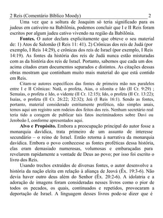 2 Reis (Comentário Bíblico Moody) 2 
Uma vez que a soltura de Joaquim só teria significado para os 
judeus em cativeiro na Babilônia, podemos concluir que I e II Reis foram 
escritos por algum judeu cativo vivendo na região da Babilônia. 
Fontes. O autor declara explicitamente que obteve o seu material 
de: 1) Atos de Salomão (I Reis 11: 41). 2) Crônicas dos reis de Judá (por 
exemplo, I Reis 14:29), e crônicas dos reis de Israel (por exemplo, I Reis 
14:19). As fontes da história dos reis de Judá nunca estão misturadas 
com as da história dos reis de Israel. Portanto, sabemos que cada um dos 
acima citados eram documentos separados e distintos. As citações dessas 
obras mostram que continham muito mais material do que está contido 
em Reis. 
Citam-se autores específicos das fontes de primeira mão nos paralelos 
entre I e II Crônicas: Natã, o profeta, Aias, o silonita e Ido (II Cr. 9:29) ; 
Semaías, o profeta e Ido, o vidente (II Cr. 12:15); Ido, o profeta (II Cr. 13:22); 
Isaías, o profeta (II Cr. 26:22; 32:32); Jeú (I Reis 16:1). Sendo as fontes, 
portanto, material considerado estritamente profético, não simples anais, 
temos aqui um registro sem rodeios dos feitos dos reis. Nenhum secretário real 
teria tido a coragem de publicar tais fatos incriminadores sobre Davi ou 
Jeroboão I, conforme apresentados aqui. 
Alvo e Propósito. Embora a preocupação principal do autor fosse a 
monarquia davídica, trata primeiro de um assunto de interesse 
secundário – o reino de Israel. Então retorna à narrativa da monarquia 
davídica. Embora o povo conhecesse as fontes proféticas dessa história, 
elas eram demasiado numerosas, volumosas e embaraçadas para 
revelarem rapidamente a vontade de Deus ao povo; por isso foi escrito o 
livro dos Reis. 
Usando trechos extraídos de diversas fontes, o autor desenvolve a 
história da nação eleita em relação à aliança de Jeová (Êx. 19:3-6). Não 
devia haver outro deus além do Senhor (Êx. 20:2-6). A idolatria e a 
adoração de imagens foram consideradas nesses livros como o pior de 
todos os pecados, os quais, continuados e repetidos, provocaram a 
deportação de Israel. A linguagem desses livros pode-se dizer que é 
 
