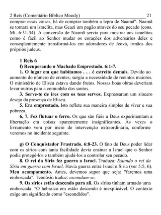 2 Reis (Comentário Bíblico Moody) 21 
comprar essas coisas, há de comprar também a lepra de Naamã". Naamã 
se tomara um israelita, mas Geazi um pagão através do seu pecado (cons. 
Mt. 6:31-34). A conversão de Naamã servia para mostrar aos israelitas 
como é fácil ao Senhor mudar os corações dos adversários deles e 
conseqüentemente transformá-los em adoradores de Jeová, irmãos dos 
próprios judeus. 
1 Reis 6 
f) Recuperando o Machado Emprestado. 6:1-7. 
1. O lugar em que habitamos . . . é estreito demais. Devido ao 
aumento do número de crentes, surgiu a necessidade de recintos maiores. 
O ministério de Eliseu estava dando frutos. Nossas boas obras deveriam 
levar outros para a comunhão dos santos. 
3. Serve-te de ires com os teus servos. Expressaram um sincero 
desejo da presença de Eliseu. 
5. Era emprestado. Isto reflete sua maneira simples de viver e sua 
pobreza. 
6, 7. Fez flutuar o ferro. Os que são fiéis a Deus experimentam a 
libertação em coisas aparentemente insignificantes. Às vezes o 
livramento vem por meio de intervenção extraordinária, conforme 
veremos no incidente seguinte. 
g) O Conquistador Frustrado. 6:8-23. O fato de Deus poder lidar 
com os sírios com tanta facilidade devia ensinar a Israel que o Senhor 
podia protegê-los e também ajudá-los a controlar seu pecado. 
8. O rei da Síria fez guerra a Israel. Traduza: Estando o rei da 
Síria em guerra com Israel. Havia guerra entre Israel e Síria (ver 5:5, 6). 
Meu acampamento. Antes, devemos supor que seja: "faremos uma 
emboscada". Teodósio traduz: escondam-se. 
9. Os sírios estão descendo para ali. Os sírios tinham armado uma 
emboscada. "O hebraico em estão descendo é inexplicável. O contexto 
exige um significado como "escondidos". 
 