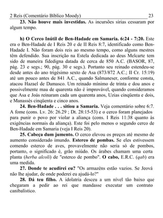 2 Reis (Comentário Bíblico Moody) 23 
23. Não houve mais investidas. As incursões sírias cessaram por 
algum tempo. 
h) O Cerco Inútil de Ben-Hadade em Samaria. 6:24 - 7:20. Este 
era o Ben-Hadade de I Reis 20 e de II Reis 8:7, identificado como Ben- 
Hadade I. Não foram dois reis ao mesmo tempo, como alguns mestres 
têm defendido. Sua inscrição na Estela dedicada ao deus Melcarte tem 
sido de maneira fidedigna datada de cerca de 850 A.C. (BASOR, 87, 
pág. 23 e segs.; 90, pág. 30 e segs.). Portanto seu reinado estendeu-se 
desde antes do ano trigésimo sexto de Asa (873/872 A.C.; II Cr. 15:19) 
até um pouco antes de 841 A.C., quando Salmaneser, conforme consta, 
atacou Hazael de Damasco. Um reinado mínimo de trinta e dou anos e 
possivelmente mau de quarenta não é improvável, quando consideramos 
que Asa e Joás reinaram cada um quarenta anos, Uzias cinqüenta e dois, 
e Manassés cinqüenta e cinco anos. 
24. Ben-Hadade . . . sitiou a Samaria. Veja comentário sobre 6:7. 
A fome (cons. Lv. 26: 26.29 ; Dt. 28:15-53) e o cerco foram planejados 
para punir o povo por violar a aliança (cons. I Reis 11:38 quanto às 
exigências normais da aliança). Este foi pelo menos o segundo cerco de 
Ben-Hadade em Samaria (veja I Reis 20). 
25. Cabeça dum jumento. O cerco elevou os preços até mesmo de 
aumento considerado imundo. Esterco de pombas. Se eles estivessem 
comendo esterco de aves, provavelmente não seria só de pombos, 
portanto, o significado é, grão miúdo. Os árabes chamam uma certa 
planta (herba alcoli) de "esterco de pombo". O cabo, E.R.C. (qab) era 
uma medida. 
27. Donde te acudirei eu? "Os armazéns estão vazios. Se Jeová 
não lhe ajudar, de onde poderei eu ajudá-lo?" 
28. Dá teu filho. A idolatria desceu a um nível tão baixo que 
chegaram a pedir ao rei que mandasse executar um contrato 
canibalístico. 
 