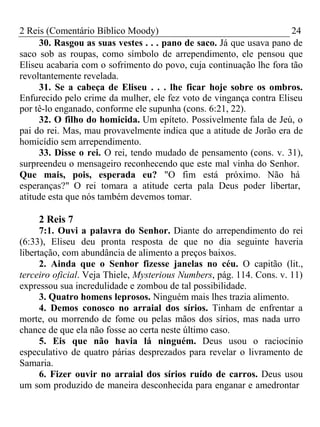 2 Reis (Comentário Bíblico Moody) 24 
30. Rasgou as suas vestes . . . pano de saco. Já que usava pano de 
saco sob as roupas, como símbolo de arrependimento, ele pensou que 
Eliseu acabaria com o sofrimento do povo, cuja continuação lhe fora tão 
revoltantemente revelada. 
31. Se a cabeça de Eliseu . . . lhe ficar hoje sobre os ombros. 
Enfurecido pelo crime da mulher, ele fez voto de vingança contra Eliseu 
por tê-lo enganado, conforme ele supunha (cons. 6:21, 22). 
32. O filho do homicida. Um epíteto. Possivelmente fala de Jeú, o 
pai do rei. Mas, mau provavelmente indica que a atitude de Jorão era de 
homicídio sem arrependimento. 
33. Disse o rei. O rei, tendo mudado de pensamento (cons. v. 31), 
surpreendeu o mensageiro reconhecendo que este mal vinha do Senhor. 
Que mais, pois, esperada eu? "O fim está próximo. Não há 
esperanças?" O rei tomara a atitude certa pala Deus poder libertar, 
atitude esta que nós também devemos tomar. 
2 Reis 7 
7:1. Ouvi a palavra do Senhor. Diante do arrependimento do rei 
(6:33), Eliseu deu pronta resposta de que no dia seguinte haveria 
libertação, com abundância de alimento a preços baixos. 
2. Ainda que o Senhor fizesse janelas no céu. O capitão (lit., 
terceiro oficial. Veja Thiele, Mysterious Numbers, pág. 114. Cons. v. 11) 
expressou sua incredulidade e zombou de tal possibilidade. 
3. Quatro homens leprosos. Ninguém mais lhes trazia alimento. 
4. Demos conosco no arraial dos sírios. Tinham de enfrentar a 
morte, ou morrendo de fome ou pelas mãos dos sírios, mas nada urro 
chance de que ela não fosse ao certa neste último caso. 
5. Eis que não havia lá ninguém. Deus usou o raciocínio 
especulativo de quatro párias desprezados para revelar o livramento de 
Samaria. 
6. Fizer ouvir no arraial dos sírios ruído de carros. Deus usou 
um som produzido de maneira desconhecida para enganar e amedrontar 
 