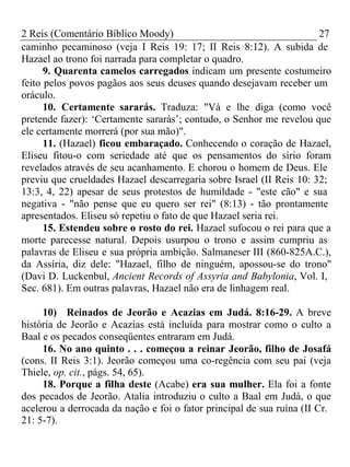 2 Reis (Comentário Bíblico Moody) 27 
caminho pecaminoso (veja I Reis 19: 17; II Reis 8:12). A subida de 
Hazael ao trono foi narrada para completar o quadro. 
9. Quarenta camelos carregados indicam um presente costumeiro 
feito pelos povos pagãos aos seus deuses quando desejavam receber um 
oráculo. 
10. Certamente sararás. Traduza: "Vá e lhe diga (como você 
pretende fazer): ‘Certamente sararás’; contudo, o Senhor me revelou que 
ele certamente morrerá (por sua mão)". 
11. (Hazael) ficou embaraçado. Conhecendo o coração de Hazael, 
Eliseu fitou-o com seriedade até que os pensamentos do sírio foram 
revelados através de seu acanhamento. E chorou o homem de Deus. Ele 
previu que crueldades Hazael descarregaria sobre Israel (II Reis 10: 32; 
13:3, 4, 22) apesar de seus protestos de humildade - "este cão" e sua 
negativa - "não pense que eu quero ser rei" (8:13) - tão prontamente 
apresentados. Eliseu só repetiu o fato de que Hazael seria rei. 
15. Estendeu sobre o rosto do rei. Hazael sufocou o rei para que a 
morte parecesse natural. Depois usurpou o trono e assim cumpriu as 
palavras de Eliseu e sua própria ambição. Salmaneser III (860-825A.C.), 
da Assíria, diz dele: "Hazael, filho de ninguém, apossou-se do trono" 
(Davi D. Luckenbul, Ancient Records of Assyria and Babylonia, Vol. I, 
Sec. 681). Em outras palavras, Hazael não era de linhagem real. 
10) Reinados de Jeorão e Acazias em Judá. 8:16-29. A breve 
história de Jeorão e Acazias está incluída para mostrar como o culto a 
Baal e os pecados conseqüentes entraram em Judá. 
16. No ano quinto . . . começou a reinar Jeorão, filho de Josafá 
(cons. II Reis 3:1). Jeorão começou uma co-regência com seu pai (veja 
Thiele, op. cit., págs. 54, 65). 
18. Porque a filha deste (Acabe) era sua mulher. Ela foi a fonte 
dos pecados de Jeorão. Atalia introduziu o culto a Baal em Judá, o que 
acelerou a derrocada da nação e foi o fator principal de sua ruína (II Cr. 
21: 5-7). 
 
