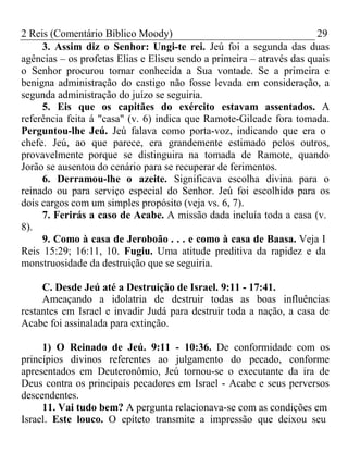 2 Reis (Comentário Bíblico Moody) 29 
3. Assim diz o Senhor: Ungi-te rei. Jeú foi a segunda das duas 
agências – os profetas Elias e Eliseu sendo a primeira – através das quais 
o Senhor procurou tornar conhecida a Sua vontade. Se a primeira e 
benigna administração do castigo não fosse levada em consideração, a 
segunda administração do juízo se seguiria. 
5. Eis que os capitães do exército estavam assentados. A 
referência feita á "casa" (v. 6) indica que Ramote-Gileade fora tomada. 
Perguntou-lhe Jeú. Jeú falava como porta-voz, indicando que era o 
chefe. Jeú, ao que parece, era grandemente estimado pelos outros, 
provavelmente porque se distinguira na tomada de Ramote, quando 
Jorão se ausentou do cenário para se recuperar de ferimentos. 
6. Derramou-lhe o azeite. Significava escolha divina para o 
reinado ou para serviço especial do Senhor. Jeú foi escolhido para os 
dois cargos com um simples propósito (veja vs. 6, 7). 
7. Ferirás a caso de Acabe. A missão dada incluía toda a casa (v. 
8). 
9. Como à casa de Jeroboão . . . e como à casa de Baasa. Veja I 
Reis 15:29; 16:11, 10. Fugiu. Uma atitude preditiva da rapidez e da 
monstruosidade da destruição que se seguiria. 
C. Desde Jeú até a Destruição de Israel. 9:11 - 17:41. 
Ameaçando a idolatria de destruir todas as boas influências 
restantes em Israel e invadir Judá para destruir toda a nação, a casa de 
Acabe foi assinalada para extinção. 
1) O Reinado de Jeú. 9:11 - 10:36. De conformidade com os 
princípios divinos referentes ao julgamento do pecado, conforme 
apresentados em Deuteronômio, Jeú tornou-se o executante da ira de 
Deus contra os principais pecadores em Israel - Acabe e seus perversos 
descendentes. 
11. Vai tudo bem? A pergunta relacionava-se com as condições em 
Israel. Este louco. O epíteto transmite a impressão que deixou seu 
 