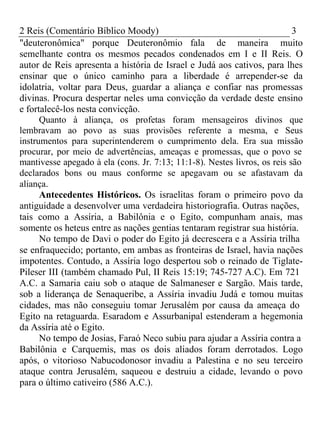 2 Reis (Comentário Bíblico Moody) 3 
"deuteronômica" porque Deuteronômio fala de maneira muito 
semelhante contra os mesmos pecados condenados em I e II Reis. O 
autor de Reis apresenta a história de Israel e Judá aos cativos, para lhes 
ensinar que o único caminho para a liberdade é arrepender-se da 
idolatria, voltar para Deus, guardar a aliança e confiar nas promessas 
divinas. Procura despertar neles uma convicção da verdade deste ensino 
e fortalecê-los nesta convicção. 
Quanto à aliança, os profetas foram mensageiros divinos que 
lembravam ao povo as suas provisões referente a mesma, e Seus 
instrumentos para superintenderem o cumprimento dela. Era sua missão 
procurar, por meio de advertências, ameaças e promessas, que o povo se 
mantivesse apegado à ela (cons. Jr. 7:13; 11:1-8). Nestes livros, os reis são 
declarados bons ou maus conforme se apegavam ou se afastavam da 
aliança. 
Antecedentes Históricos. Os israelitas foram o primeiro povo da 
antiguidade a desenvolver uma verdadeira historiografia. Outras nações, 
tais como a Assíria, a Babilônia e o Egito, compunham anais, mas 
somente os heteus entre as nações gentias tentaram registrar sua história. 
No tempo de Davi o poder do Egito já decrescera e a Assíria trilha 
se enfraquecido; portanto, em ambas as fronteiras de Israel, havia nações 
impotentes. Contudo, a Assíria logo despertou sob o reinado de Tiglate- 
Pileser III (também chamado Pul, II Reis 15:19; 745-727 A.C). Em 721 
A.C. a Samaria caiu sob o ataque de Salmaneser e Sargão. Mais tarde, 
sob a liderança de Senaqueribe, a Assíria invadiu Judá e tomou muitas 
cidades, mas não conseguiu tomar Jerusalém por causa da ameaça do 
Egito na retaguarda. Esaradom e Assurbanipal estenderam a hegemonia 
da Assíria até o Egito. 
No tempo de Josias, Faraó Neco subiu para ajudar a Assíria contra a 
Babilônia e Carquemis, mas os dois aliados foram derrotados. Logo 
após, o vitorioso Nabucodonosor invadiu a Palestina e no seu terceiro 
ataque contra Jerusalém, saqueou e destruiu a cidade, levando o povo 
para o último cativeiro (586 A.C.). 
 