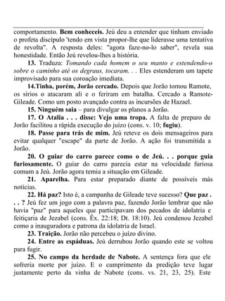 comportamento. Bem conheceis. Jeú deu a entender que tinham enviado 
o profeta discípulo 'tendo em vista propor-lhe que liderasse uma tentativa 
de revolta". A resposta deles: "agora faze-no-lo saber", revela sua 
honestidade. Então Jeú revelou-lhes a história. 
13. Traduza: Tomando cada homem o seu manto e estendendo-o 
sobre o caminho até os degraus, tocaram. . . Eles estenderam um tapete 
improvisado para sua coroação imediata. 
14.Tinha, porém, Jorão cercado. Depois que Jorão tomou Ramote, 
os sírios o atacaram ali e o feriram em batalha. Cercado a Ramote- 
Gileade. Como um posto avançado contra as incursões de Hazael. 
15. Ninguém saia – para divulgar os planos a Jorão. 
17. O Atalia . . . disse: Vejo uma tropa. A falta de preparo de 
Jorão facilitou a rápida execução do juízo (cons. v. 10; fugiu). 
18. Passe para trás de mim. Jeú reteve os dois mensageiros para 
evitar qualquer "escape" da parte de Jorão. A ação foi transmitida a 
Jorão. 
20. O guiar do carro parece como o de Jeú. . . porque guia 
furiosamente. O guiar do carro parecia estar na velocidade furiosa 
comum a Jeú. Jorão agora temia a situação em Gileade. 
21. Aparelha. Para estar preparado diante de possíveis más 
notícias. 
22. Há paz? Isto é, a campanha de Gileade teve sucesso? Que paz . 
. . ? Jeú fez um jogo com a palavra paz, fazendo Jorão lembrar que não 
havia "paz" para aqueles que participavam dos pecados de idolatria e 
feitiçaria de Jezabel (cons. Êx. 22:18; Dt. 18:10). Jeú condenou Jezabel 
como a inauguradora e patrona da idolatria de Israel. 
23. Traição. Jorão não percebeu o juízo divino. 
24. Entre as espáduas. Jeú derrubou Jorão quando este se voltou 
para fugir. 
25. No campo da herdade de Nabote. A sentença fora que ele 
sofreria morte por juízo. E o cumprimento da predição teve lugar 
justamente perto da vinha de Nabote (cons. vs. 21, 23, 25). Este 
 
