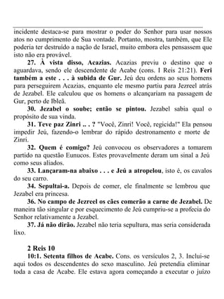 incidente destaca-se para mostrar o poder do Senhor para usar nossos 
atos no cumprimento de Sua vontade. Portanto, mostra, também, que Ele 
poderia ter destruído a nação de Israel, muito embora eles pensassem que 
isto não era provável. 
27. À vista disso, Acazias. Acazias previu o destino que o 
aguardava, sendo ele descendente de Acabe (cons. I Reis 21:21). Feri 
também a este . . . à subida de Gur. Jeú deu ordens ao seus homens 
para perseguirem Acazias, enquanto ele mesmo partiu para Jezreel atrás 
de Jezabel. Ele calculou que os homens o alcançariam na passagem de 
Gur, perto de Ibleã. 
30. Jezabel o soube; então se pintou. Jezabel sabia qual o 
propósito de sua vinda. 
31. Teve paz Zinri .. . ? "Você, Zinri! Você, regicida!" Ela pensou 
impedir Jeú, fazendo-o lembrar do rápido destronamento e morte de 
Zinri. 
32. Quem é comigo? Jeú convocou os observadores a tomarem 
partido na questão Eunucos. Estes provavelmente deram um sinal a Jeú 
como seus aliados. 
33. Lançaram-na abaixo . . . e Jeú a atropelou, isto é, os cavalos 
do seu carro. 
34. Sepultai-a. Depois de comer, ele finalmente se lembrou que 
Jezabel era princesa. 
36. No campo de Jezreel os cães comerão a carne de Jezabel. De 
maneira tão singular e por esquecimento de Jeú cumpriu-se a profecia do 
Senhor relativamente a Jezabel. 
37. Já não dirão. Jezabel não teria sepultura, mas seria considerada 
lixo. 
2 Reis 10 
10:1. Setenta filhos de Acabe. Cons. os versículos 2, 3. Inclui-se 
aqui todos os descendentes do sexo masculino. Jeú pretendia eliminar 
toda a casa de Acabe. Ele estava agora começando a executar o juízo 
 