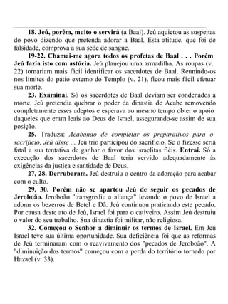 18. Jeú, porém, muito o servirá (a Baal). Jeú aquietou as suspeitas 
do povo dizendo que pretenda adorar a Baal. Esta atitude, que foi de 
falsidade, comprova a sua sede de sangue. 
19-22. Chamai-me agora todos os profetas de Baal . . . Porém 
Jeú fazia isto com astúcia. Jeú planejou uma armadilha. As roupas (v. 
22) tornariam mais fácil identificar os sacerdotes de Baal. Reunindo-os 
nos limites do pátio externo do Templo (v. 21), ficou mais fácil efetuar 
sua morte. 
23. Examinai. Só os sacerdotes de Baal deviam ser condenados à 
morte. Jeú pretendia quebrar o poder da dinastia de Acabe removendo 
completamente esses adeptos e esperava ao mesmo tempo obter o apoio 
daqueles que eram leais ao Deus de Israel, assegurando-se assim de sua 
posição. 
25. Traduza: Acabando de completar os preparativos para o 
sacrifício, Jeú disse ... Jeú trio participou do sacrifício. Se o fizesse seria 
fatal a sua tentativa de ganhar o favor dos israelitas fiéis. Entrai. Só a 
execução dos sacerdotes de Baal teria servido adequadamente às 
exigências da justiça e santidade de Deus. 
27, 28. Derrubaram. Jeú destruiu o centro da adoração para acabar 
com o culto. 
29, 30. Porém não se apartou Jeú de seguir os pecados de 
Jeroboão. Jeroboão "transgrediu a aliança" levando o povo de Israel a 
adorar os bezerros de Betel e Dã. Jeú continuou praticando este pecado. 
Por causa deste ato de Jeú, Israel foi para o cativeiro. Assim Jeú destruiu 
o valor do seu trabalho. Sua dinastia foi militar, não religiosa. 
32. Começou o Senhor a diminuir os termos de Israel. Em Jeú 
Israel teve sua última oportunidade. Sua deficiência foi que as reformas 
de Jeú terminaram com o reavivamento dos "pecados de Jeroboão". A 
"diminuição dos termos" começou com a perda do território tornado por 
Hazael (v. 33). 
 