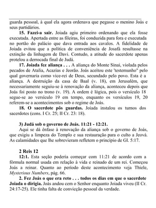 guarda pessoal, à qual ela agora ordenava que pegasse o menino Joás e 
seus partidários. 
15. Fazei-a sair. Joiada agiu primeiro ordenando que ela fosse 
executada. Apertada entre as fileiras, foi conduzida para fora e executada 
no portão do palácio que dava entrada aos cavalos. A fidelidade de 
Joiada evitou que a política de conveniência de Josafá resultasse na 
extinção da linhagem de Davi. Contudo, a atitude do sacerdote apenas 
protelou a derrocada final de Judá. 
17. Joiada fez aliança . . . A aliança do Monte Sinai, violada pelos 
pecados de Atalia, Acazias e Jeorão. Joás aceitou este 'testemunho" pelo 
qual governaria como vice-rei de Deus, secundado pelo povo. Esta é a 
aliança. A destruição da casa de Baal (v. 18), em Jerusalém, que 
necessariamente seguiu-se à renovação da aliança, aconteceu depois que 
Joás foi posto no trono (v. 19). A ordem é lógica, pois o versículo 18 
segue-se ao versículo 19 em tempo, enquanto os versículos 19, 20 
referem-se a acontecimentos sob o regime de Joás. 
18. O sacerdote pôs guardas. Joiada instalou os turnos dos 
sacerdotes (cons. I Cr. 25; II Cr. 23: 18). 
3) Judá sob o governo de Joás. 11:21 - 12:21. 
Aqui se dá ênfase à renovação da aliança sob o governo de Joás, 
que exigiu a limpeza do Templo e sua restauração para o culto a Jeová. 
As calamidades que lhe sobrevieram refletem o princípio de Gl. 5:17. 
2 Reis 12 
12:1. Esta seção poderia começar com 11:21 de acordo com a 
fórmula normal usada em relação à vida e reinado de um rei. Começou 
Joás a reinar. Quanto ao período deste acontecimento veja Thiele, 
Mysterious Numbers, pág. 66. 
2. Fez Joás o que era reto . . . todos os dias em que o sacerdote 
Joiada o dirigia. Joás andou cem o Senhor enquanto Joiada viveu (II Cr. 
24:17-25). Ele tinha falta de convicção pessoal da verdade. 
 