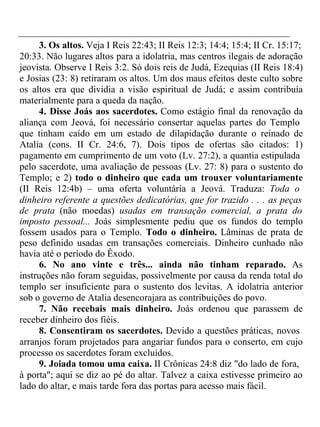 3. Os altos. Veja I Reis 22:43; II Reis 12:3; 14:4; 15:4; II Cr. 15:17; 
20:33. Não lugares altos para a idolatria, mas centros ilegais de adoração 
jeovista. Observe I Reis 3:2. Só dois reis de Judá, Ezequias (II Reis 18:4) 
e Josias (23: 8) retiraram os altos. Um dos maus efeitos deste culto sobre 
os altos era que dividia a visão espiritual de Judá; e assim contribuía 
materialmente para a queda da nação. 
4. Disse Joás aos sacerdotes. Como estágio final da renovação da 
aliança com Jeová, foi necessário consertar aquelas partes do Templo 
que tinham caído em um estado de dilapidação durante o reinado de 
Atalia (cons. II Cr. 24:6, 7). Dois tipos de ofertas são citados: 1) 
pagamento em cumprimento de um voto (Lv. 27:2), a quantia estipulada 
pelo sacerdote, uma avaliação de pessoas (Lv. 27: 8) para o sustento do 
Templo; e 2) todo o dinheiro que cada um trouxer voluntariamente 
(II Reis 12:4b) – uma oferta voluntária a Jeová. Traduza: Toda o 
dinheiro referente a questões dedicatórias, que for trazido . . . as peças 
de prata (não moedas) usadas em transação comercial, a prata do 
imposto pessoal... Joás simplesmente pediu que os fundos do templo 
fossem usados para o Templo. Todo o dinheiro. Lâminas de prata de 
peso definido usadas em transações comerciais. Dinheiro cunhado não 
havia até o período do Êxodo. 
6. No ano vinte e três... ainda não tinham reparado. As 
instruções não foram seguidas, possivelmente por causa da renda total do 
templo ser insuficiente para o sustento dos levitas. A idolatria anterior 
sob o governo de Atalia desencorajara as contribuições do povo. 
7. Não recebais mais dinheiro. Joás ordenou que parassem de 
receber dinheiro dos fiéis. 
8. Consentiram os sacerdotes. Devido a questões práticas, novos 
arranjos foram projetados para angariar fundos para o conserto, em cujo 
processo os sacerdotes foram excluídos. 
9. Joiada tomou uma caixa. II Crônicas 24:8 diz "do lado de fora, 
à porta"; aqui se diz ao pé do altar. Talvez a caixa estivesse primeiro ao 
lado do altar, e mais tarde fora das portas para acesso mais fácil. 
 