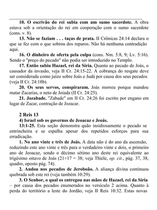 10. O escrivão do rei subia com um sumo sacerdote. A obra 
estava sob a orientação do rei em cooperação com o sumo sacerdote 
(cons. v. 8). 
13. Não se faziam . . . taças de prata. II Crônicas 24:14 declara o 
que se fez com o que sobrou dos reparos. Não há nenhuma contradição 
aqui. 
16. O dinheiro de oferta pela culpa (cons. Nm. 5:8, 9; Lv. 5:16). 
Sendo o "preço do pecado" não podia ser introduzido no Templo. 
17. Então subiu Hazael, rei da Síria. Quanto ao pecado de Joás, o 
causador da invasão, veja II Cr. 24:15-22. A cobrança do resgate deve 
ser considerada como juízo sobre Joás e Judá por causa dos seus pecados 
(veja II Cr. 24:18b). 
20. Os seus servos, conspiraram. Joás morreu porque mandou 
matar Zacarias, o neto de Joiada (II Cr. 24:25). 
21. Jozabade. "Zabade" em II Cr. 24:26 foi escrito por engano em 
lugar de Zacar, contração de Jozacar. 
2 Reis 13 
4) Israel sob os governos de Jeoacaz e Jeoás. 
13:1-25. Esta seção demonstra quão insidiosamente o pecado se 
entrincheira e se espalha apesar dos repetidos esforços para sua 
erradicação. 
1. No ano vinte e três de Joás. A data não é do ano da ascensão, 
reduzindo este ano vinte e três para o verdadeiro vinte e dois, o primeiro 
ano de Jeoacaz, sendo o décimo sétimo ano deste rei equivalente ao 
trigésimo oitavo de Joás (21+17 = 38; veja Thiele, op. cit., pág. 37, 38, 
quadro, oposto pág. 74). 
2. Andou nos pecados de Jeroboão. A aliança divina continuou 
quebrada sob este rei (veja também 10:29). 
3. O Senhor, o qual os entregou nas mãos de Hazael, rei da Síria 
– por causa dos pecados enumerados no versículo 2 acima. Quanto à 
perda do território a leste do Jordão, veja II Reis 10:32. Estas novas 
 