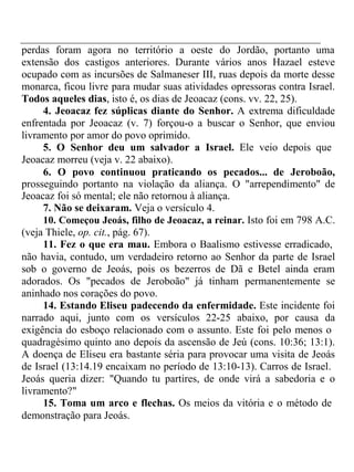 perdas foram agora no território a oeste do Jordão, portanto uma 
extensão dos castigos anteriores. Durante vários anos Hazael esteve 
ocupado com as incursões de Salmaneser III, ruas depois da morte desse 
monarca, ficou livre para mudar suas atividades opressoras contra Israel. 
Todos aqueles dias, isto é, os dias de Jeoacaz (cons. vv. 22, 25). 
4. Jeoacaz fez súplicas diante do Senhor. A extrema dificuldade 
enfrentada por Jeoacaz (v. 7) forçou-o a buscar o Senhor, que enviou 
livramento por amor do povo oprimido. 
5. O Senhor deu um salvador a Israel. Ele veio depois que 
Jeoacaz morreu (veja v. 22 abaixo). 
6. O povo continuou praticando os pecados... de Jeroboão, 
prosseguindo portanto na violação da aliança. O "arrependimento" de 
Jeoacaz foi só mental; ele não retornou à aliança. 
7. Não se deixaram. Veja o versículo 4. 
10. Começou Jeoás, filho de Jeoacaz, a reinar. Isto foi em 798 A.C. 
(veja Thiele, op. cit., pág. 67). 
11. Fez o que era mau. Embora o Baalismo estivesse erradicado, 
não havia, contudo, um verdadeiro retorno ao Senhor da parte de Israel 
sob o governo de Jeoás, pois os bezerros de Dã e Betel ainda eram 
adorados. Os "pecados de Jeroboão" já tinham permanentemente se 
aninhado nos corações do povo. 
14. Estando Eliseu padecendo da enfermidade. Este incidente foi 
narrado aqui, junto com os versículos 22-25 abaixo, por causa da 
exigência do esboço relacionado com o assunto. Este foi pelo menos o 
quadragésimo quinto ano depois da ascensão de Jeú (cons. 10:36; 13:1). 
A doença de Eliseu era bastante séria para provocar uma visita de Jeoás 
de Israel (13:14.19 encaixam no período de 13:10-13). Carros de Israel. 
Jeoás queria dizer: "Quando tu partires, de onde virá a sabedoria e o 
livramento?" 
15. Toma um arco e flechas. Os meios da vitória e o método de 
demonstração para Jeoás. 
 