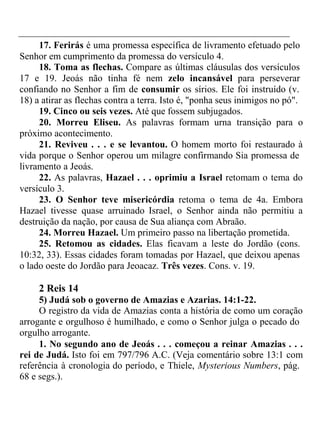 17. Ferirás é uma promessa específica de livramento efetuado pelo 
Senhor em cumprimento da promessa do versículo 4. 
18. Toma as flechas. Compare as últimas cláusulas dos versículos 
17 e 19. Jeoás não tinha fé nem zelo incansável para perseverar 
confiando no Senhor a fim de consumir os sírios. Ele foi instruído (v. 
18) a atirar as flechas contra a terra. Isto é, "ponha seus inimigos no pó". 
19. Cinco ou seis vezes. Até que fossem subjugados. 
20. Morreu Eliseu. As palavras formam urna transição para o 
próximo acontecimento. 
21. Reviveu . . . e se levantou. O homem morto foi restaurado à 
vida porque o Senhor operou um milagre confirmando Sia promessa de 
livramento a Jeoás. 
22. As palavras, Hazael . . . oprimiu a Israel retomam o tema do 
versículo 3. 
23. O Senhor teve misericórdia retoma o tema de 4a. Embora 
Hazael tivesse quase arruinado Israel, o Senhor ainda não permitiu a 
destruição da nação, por causa de Sua aliança com Abraão. 
24. Morreu Hazael. Um primeiro passo na libertação prometida. 
25. Retomou as cidades. Elas ficavam a leste do Jordão (cons. 
10:32, 33). Essas cidades foram tomadas por Hazael, que deixou apenas 
o lado oeste do Jordão para Jeoacaz. Três vezes. Cons. v. 19. 
2 Reis 14 
5) Judá sob o governo de Amazias e Azarias. 14:1-22. 
O registro da vida de Amazias conta a história de como um coração 
arrogante e orgulhoso é humilhado, e como o Senhor julga o pecado do 
orgulho arrogante. 
1. No segundo ano de Jeoás . . . começou a reinar Amazias . . . 
rei de Judá. Isto foi em 797/796 A.C. (Veja comentário sobre 13:1 com 
referência à cronologia do período, e Thiele, Mysterious Numbers, pág. 
68 e segs.). 
 