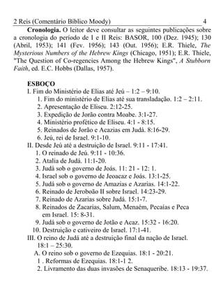 2 Reis (Comentário Bíblico Moody) 4 
Cronologia. O leitor deve consultar as seguintes publicações sobre 
a cronologia do período de I e II Reis: BASOR, 100 (Dez. 1945); 130 
(Abril, 1953); 141 (Fev. 1956); 143 (Out. 1956); E.R. Thiele, The 
Mysterious Numbers of the Hebrew Kings (Chicago, 1951); E.R. Thiele, 
"The Question of Co-regencies Among the Hebrew Kings", A Stubborn 
Faith, ed. E.C. Hobbs (Dallas, 1957). 
ESBOÇO 
I. Fim do Ministério de Elias até Jeú – 1:2 – 9:10. 
1. Fim do ministério de Elias até sua transladação. 1:2 – 2:11. 
2. Apresentação de Eliseu. 2:12-25. 
3. Expedição de Jorão contra Moabe. 3:1-27. 
4. Ministério profético de Eliseu. 4:1 - 8:15. 
5. Reinados de Jorão e Acazias em Judá. 8:16-29. 
6. Jeú, rei de Israel. 9:1-10. 
II. Desde Jeú até a destruição de Israel. 9:11 - 17:41. 
1. O reinado de Jeú. 9:11 - 10:36. 
2. Atalia de Judá. 11:1-20. 
3. Judá sob o governo de Joás. 11: 21 - 12: 1. 
4. Israel sob o governo de Jeoacaz e Joás. 13:1-25. 
5. Judá sob o governo de Amazias e Azarias. 14:1-22. 
6. Reinado de Jeroboão II sobre Israel. 14:23-29. 
7. Reinado de Azarias sobre Judá. 15:1-7. 
8. Reinados de Zacarias, Salum, Menaém, Pecaías e Peca 
em Israel. 15: 8-31. 
9. Judá sob o governo de Jotão e Acaz. 15:32 - 16:20. 
10. Destruição e cativeiro de Israel. 17:1-41. 
III. O reino de Judá até a destruição final da nação de Israel. 
18:1 – 25:30. 
A. O reino sob o governo de Ezequias. 18:1 - 20:21. 
1 . Reformas de Ezequias. 18:1-1 2. 
2. Livramento das duas invasões de Senaqueribe. 18:13 - 19:37. 
 
