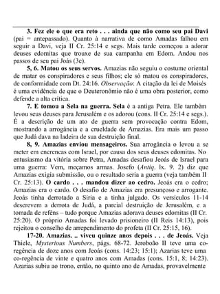 3. Fez ele o que era reto . . . ainda que não como seu pai Davi 
(pai = antepassado). Quanto à narrativa de como Amadas falhou em 
seguir a Davi, veja II Cr. 25:14 e segs. Mais tarde começou a adorar 
deuses edomitas que trouxe de sua campanha em Edom. Andou nos 
passos de seu pai Joás (3c). 
5, 6. Matou os seus servos. Amazias não seguiu o costume oriental 
de matar os conspiradores e seus filhos; ele só matou os conspiradores, 
de conformidade com Dt. 24:16. Observação: A citação da lei de Moisés 
é uma evidência de que o Deuteronômio não é uma obra posterior, como 
defende a alta crítica. 
7. E tomou a Sela na guerra. Sela é a antiga Petra. Ele também 
levou seus deuses para Jerusalém e os adorou (cons. II Cr. 25:14 e segs.). 
É a descrição de um ato de guerra sem provocação contra Edom, 
mostrando a arrogância e a crueldade de Amazias. Era mais um passo 
que Judá dava na ladeira de sua destruição final. 
8, 9. Amazias enviou mensageiros. Sua arrogância o levou a se 
meter em encrencas com Israel, por causa dos seus deuses edomitas. No 
entusiasmo da vitória sobre Petra, Amadas desafiou Jeoás de Israel para 
uma guerra: Vem, meçamos armas. Josefo (Antiq. lx. 9. 2) diz que 
Amazias exigia submissão, ou o resultado seria a guerra (veja também II 
Cr. 25:13). O cardo . . . mandou dizer ao cedro. Jeoás era o cedro; 
Amazias era o cardo. O desafio de Amazias era presunçoso e arrogante. 
Jeoás tinha derrotado a Síria e a tinha julgado. Os versículos 11-14 
descrevem a derrota de Judá, a parcial destruição de Jerusalém, e a 
tomada de reféns – tudo porque Amazias adorava deuses edomitas (II Cr. 
25:20). O próprio Amadas foi levado prisioneiro (II Reis 14:13), pois 
rejeitou o conselho de arrependimento do profeta (II Cr. 25:15, 16). 
17-20. Amazias. .. viveu quinze anos depois . . . de Jeoás. Veja 
Thiele, Mysterious Numbers, págs. 68-72. Jeroboão II teve uma co-regência 
de doze anos com Jeoás (cons. 14:23; 15:1); Azarias teve uma 
co-regência de vinte e quatro anos com Amadas (cons. 15:1, 8; 14:23). 
Azarias subiu ao trono, então, no quinto ano de Amadas, provavelmente 
 