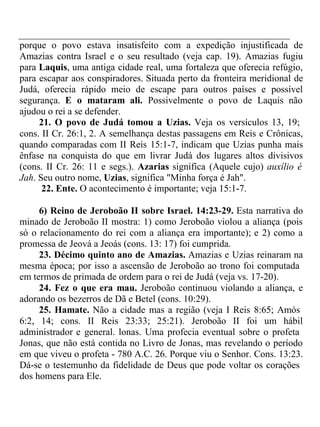 porque o povo estava insatisfeito com a expedição injustificada de 
Amazias contra Israel e o seu resultado (veja cap. 19). Amazias fugiu 
para Laquis, uma antiga cidade real, uma fortaleza que oferecia refúgio, 
para escapar aos conspiradores. Situada perto da fronteira meridional de 
Judá, oferecia rápido meio de escape para outros países e possível 
segurança. E o mataram ali. Possivelmente o povo de Laquis não 
ajudou o rei a se defender. 
21. O povo de Judá tomou a Uzias. Veja os versículos 13, 19; 
cons. II Cr. 26:1, 2. A semelhança destas passagens em Reis e Crônicas, 
quando comparadas com II Reis 15:1-7, indicam que Uzias punha mais 
ênfase na conquista do que em livrar Judá dos lugares altos divisivos 
(cons. II Cr. 26: 11 e segs.). Azarias significa (Aquele cujo) auxílio é 
Jah. Seu outro nome, Uzias, significa "Minha força é Jah". 
22. Ente. O acontecimento é importante; veja 15:1-7. 
6) Reino de Jeroboão II sobre Israel. 14:23-29. Esta narrativa do 
minado de Jeroboão II mostra: 1) como Jeroboão violou a aliança (pois 
só o relacionamento do rei com a aliança era importante); e 2) como a 
promessa de Jeová a Jeoás (cons. 13: 17) foi cumprida. 
23. Décimo quinto ano de Amazias. Amazias e Uzias reinaram na 
mesma época; por isso a ascensão de Jeroboão ao trono foi computada 
em termos de primada de ordem para o rei de Judá (veja vs. 17-20). 
24. Fez o que era mau. Jeroboão continuou violando a aliança, e 
adorando os bezerros de Dã e Betel (cons. 10:29). 
25. Hamate. Não a cidade mas a região (veja I Reis 8:65; Amós 
6:2, 14; cons. II Reis 23:33; 25:21). Jeroboão II foi um hábil 
administrador e general. lonas. Uma profecia eventual sobre o profeta 
Jonas, que não está contida no Livro de Jonas, mas revelando o período 
em que viveu o profeta - 780 A.C. 26. Porque viu o Senhor. Cons. 13:23. 
Dá-se o testemunho da fidelidade de Deus que pode voltar os corações 
dos homens para Ele. 
 