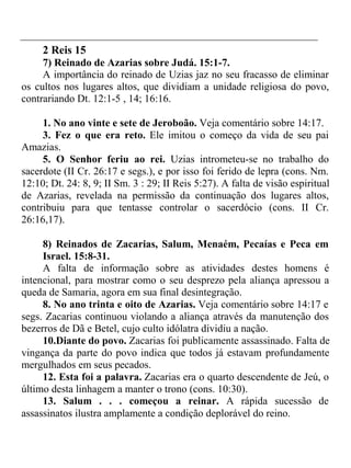 2 Reis 15 
7) Reinado de Azarias sobre Judá. 15:1-7. 
A importância do reinado de Uzias jaz no seu fracasso de eliminar 
os cultos nos lugares altos, que dividiam a unidade religiosa do povo, 
contrariando Dt. 12:1-5 , 14; 16:16. 
1. No ano vinte e sete de Jeroboão. Veja comentário sobre 14:17. 
3. Fez o que era reto. Ele imitou o começo da vida de seu pai 
Amazias. 
5. O Senhor feriu ao rei. Uzias intrometeu-se no trabalho do 
sacerdote (II Cr. 26:17 e segs.), e por isso foi ferido de lepra (cons. Nm. 
12:10; Dt. 24: 8, 9; II Sm. 3 : 29; II Reis 5:27). A falta de visão espiritual 
de Azarias, revelada na permissão da continuação dos lugares altos, 
contribuiu para que tentasse controlar o sacerdócio (cons. II Cr. 
26:16,17). 
8) Reinados de Zacarias, Salum, Menaém, Pecaías e Peca em 
Israel. 15:8-31. 
A falta de informação sobre as atividades destes homens é 
intencional, para mostrar como o seu desprezo pela aliança apressou a 
queda de Samaria, agora em sua final desintegração. 
8. No ano trinta e oito de Azarias. Veja comentário sobre 14:17 e 
segs. Zacarias continuou violando a aliança através da manutenção dos 
bezerros de Dã e Betel, cujo culto idólatra dividiu a nação. 
10.Diante do povo. Zacarias foi publicamente assassinado. Falta de 
vingança da parte do povo indica que todos já estavam profundamente 
mergulhados em seus pecados. 
12. Esta foi a palavra. Zacarias era o quarto descendente de Jeú, o 
último desta linhagem a manter o trono (cons. 10:30). 
13. Salum . . . começou a reinar. A rápida sucessão de 
assassinatos ilustra amplamente a condição deplorável do reino. 
 