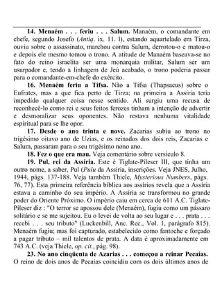14. Menaém . . . feriu . . . Salum. Manaém, o comandante em 
chefe, segundo Josefo (Antiq. ix. 11. l), estando aquartelado em Tirza, 
ouviu sobre o assassinato, marchou contra Salum, derrotou-o e matou-o 
e depois ele mesmo tomou o trono. A atitude de Manaém baseava-se no 
fato do reino israelita ser uma monarquia militar, Salum ser um 
usurpador e, tendo a linhagem de Jeú acabado, o trono poderia passar 
para o comandante-em-chefe do exército. 
16. Menaém feriu a Tifsa. Não a Tifsa (Thapsacus) sobre o 
Eufrates, mas a que fica perto de Tirza; na primeira a Assíria teria 
impedido qualquer coisa nesse sentido. Ali surgiu uma recusa de 
reconhecê-lo como rei e seus feitos ferozes tinham a intenção de advertir 
e desmoralizar seus oponentes. Não restava nenhuma vitalidade 
espiritual para se lhe opor. 
17. Desde o ano trinta e nove. Zacarias subiu ao trono no 
trigésimo oitavo ano de Uzias, e os reinados dos dois reis, Zacarias e 
Salum, passaram para o seu trigésimo nono ano. 
18. Fez o que era mau. Veja comentário sobre versículo 8. 
19. Pul, rei da Assíria. Este é Tiglate-Pileser III, que tinha um 
outro nome, a saber, Pul (Pulu da Assíria, inscrições. Veja JNES, Julho, 
1944, págs. 137-188. Veja também Thiele, Mysterious Numbers, págs. 
76, 77). Esta primeira referência bíblica aos assírios revela que a Assíria 
estava a caminho do seu império. A Assíria se transformou no grande 
poder do Oriente Próximo. O império caiu em cerca de 611 A.C. Tiglate- 
Pileser diz : "O terror se apossou dele (Menaém), fugiu como um pássaro 
solitário e se me sujeitou. Eu o levei de volta ao seu lugar e . . . prata . . . 
recebi . . . seu tributo" (Luckenbill, Anc. Rec., Vol. 1, parágrafo 815). 
Menaém fugiu; mas foi capturado, estabelecido como fantoche e forçado 
a pagar tributo – mil talentos de prata. A data é aproximadamente em 
743 A.C. (veja Thiele, op. cit., pág. 98). 
23. No ano cinqüenta de Azarias . . . começou a reinar Pecaías. 
O reino de dois anos de Pecaías coincidiu com os dois últimos anos de 
 