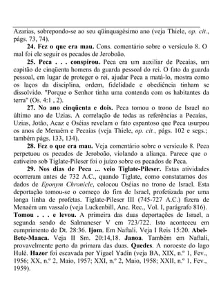 Azarias, sobrepondo-se ao seu qüinquagésimo ano (veja Thiele, op. cit., 
págs. 73, 74). 
24. Fez o que era mau. Cons. comentário sobre o versículo 8. O 
mal foi ele seguir os pecados de Jeroboão. 
25. Peca . . . conspirou. Peca era um auxiliar de Pecaías, um 
capitão de cinqüenta homens da guarda pessoal do rei. O fato da guarda 
pessoal, em lugar de proteger o rei, ajudar Peca a matá-lo, mostra como 
os laços da disciplina, ordem, fidelidade e obediência tinham se 
dissolvido. "Porque o Senhor tinha uma contenda com os habitantes da 
terra" (Os. 4:1 , 2). 
27. No ano cinqüenta e dois. Peca tomou o trono de Israel no 
último ano de Uzias. A correlação de todas as referências a Pecaías, 
Uzias, Jotão, Acaz e Oséias revelam o fato espantoso que Peca usurpou 
os anos de Menaém e Pecaías (veja Thiele, op. cit., págs. 102 e segs.; 
também págs. 133, 134). 
28. Fez o que era mau. Veja comentário sobre o versículo 8. Peca 
perpetuou os pecados de Jeroboão, violando a aliança. Parece que o 
cativeiro sob Tiglate-Pileser foi o juízo sobre os pecados de Peca. 
29. Nos dias de Peca ... veio Tiglate-Pileser. Estas atividades 
ocorreram antes de 732 A.C., quando Tiglate, como constatamos dos 
dados de Eponym Chronicle, colocou Oséias no trono de Israel. Esta 
deportação tomou-se o começo do fim de Israel, profetizada por uma 
longa linha de profetas. Tiglate-Pileser III (745-727 A.C.) fizera de 
Menaém um vassalo (veja Luckenbill, Anc. Rec., Vol. I, parágrafo 816). 
Tomou . . . e levou. A primeira das duas deportações de Israel, a 
segunda sendo de Salmaneser V em 723/722. Isto aconteceu em 
cumprimento de Dt. 28:36. Ijom. Em Naftali. Veja I Reis 15:20. Abel- 
Bete-Maaca. Veja II Sm. 20:14,18. Janoa. Também em Naftali, 
provavelmente perto da primara das duas. Quedes. A noroeste do lago 
Hulé. Hazor foi escavada por Yigael Yadin (veja BA, XIX, n.º 1, Fev., 
1956; XX, n.º 2, Maio, 1957; XXI, n.º 2, Maio, 1958; XXII, n.º 1, Fev., 
1959). 
 