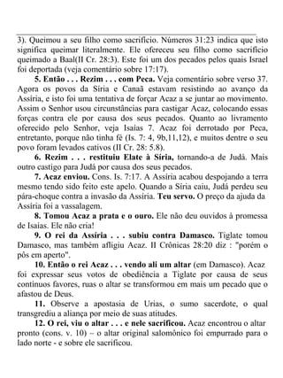 3). Queimou a seu filho como sacrifício. Números 31:23 indica que isto 
significa queimar literalmente. Ele ofereceu seu filho como sacrifício 
queimado a Baal(II Cr. 28:3). Este foi um dos pecados pelos quais Israel 
foi deportada (veja comentário sobre 17:17). 
5. Então . . . Rezim . . . com Peca. Veja comentário sobre verso 37. 
Agora os povos da Síria e Canaã estavam resistindo ao avanço da 
Assíria, e isto foi uma tentativa de forçar Acaz a se juntar ao movimento. 
Assim o Senhor usou circunstâncias para castigar Acaz, colocando essas 
forças contra ele por causa dos seus pecados. Quanto ao livramento 
oferecido pelo Senhor, veja Isaías 7. Acaz foi derrotado por Peca, 
entretanto, porque não tinha fé (Is. 7: 4, 9b,11,12), e muitos dentre o seu 
povo foram levados cativos (II Cr. 28: 5.8). 
6. Rezim . . . restituiu Elate à Síria, tornando-a de Judá. Mais 
outro castigo para Judá por causa dos seus pecados. 
7. Acaz enviou. Cons. Is. 7:17. A Assíria acabou despojando a terra 
mesmo tendo sido feito este apelo. Quando a Síria caiu, Judá perdeu seu 
pára-choque contra a invasão da Assíria. Teu servo. O preço da ajuda da 
Assíria foi a vassalagem. 
8. Tomou Acaz a prata e o ouro. Ele não deu ouvidos à promessa 
de Isaías. Ele não cria! 
9. O rei da Assíria . . . subiu contra Damasco. Tiglate tomou 
Damasco, mas também afligiu Acaz. II Crônicas 28:20 diz : "porém o 
pôs em aperto". 
10. Então o rei Acaz . . . vendo ali um altar (em Damasco). Acaz 
foi expressar seus votos de obediência a Tiglate por causa de seus 
contínuos favores, ruas o altar se transformou em mais um pecado que o 
afastou de Deus. 
11. Observe a apostasia de Urias, o sumo sacerdote, o qual 
transgrediu a aliança por meio de suas atitudes. 
12. O rei, viu o altar . . . e nele sacrificou. Acaz encontrou o altar 
pronto (cons. v. 10) – o altar original salomônico foi empurrado para o 
lado norte - e sobre ele sacrificou. 
 