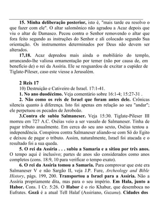 15. Minha deliberação posterior, isto é, "mais tarde eu resolvo o 
que fazer com ele". O altar salomônico não agradou a Acaz depois que 
viu o altar de Damasco. Pecou contra o Senhor removendo o altar que 
fora feito segundo as instruções do Senhor e ali colocado segundo Sua 
orientação. Os instrumentos determinados por Deus não devem ser 
alterados. 
17,18. Acaz depredou mais ainda o mobiliário do templo, 
arrancando-lhe valiosa ornamentação por temer (não por causa de, em 
benefício de) o rei da Assíria. Ele se resguardou de excitar a cupidez de 
Tiglate-Pileser, caso este viesse a Jerusalém. 
2 Reis 17 
10) Destruição e Cativeiro de Israel. 17:1-41. 
1. No ano duodécimo. Veja comentário sobre 16:1-4; 15:27-31 . 
2. Não como os reis de Israel que foram antes dele. Crônicas 
silencia quanto à diferença. Isto foi apenas em relação ao seu "andar"; 
ele perpetuou os pecados de Jeroboão. 
3.Contra ele subiu Salmaneser. Veja 15:30. Tiglate-Pileser III 
morreu em 727 A.C. Oséias veio a ser vassalo de Salmaneser. Tinha de 
pagar tributo anualmente. Em cerca do seu ano sexto, Oséias tentou a 
independência. Conspirou contra Salmaneser aliando-se com Sô do Egito 
e deixou de pagar o tributo. Assim, naturalmente, Israel foi atacada e o 
resultado foi a sua queda. 
5. O rei da Assíria . . . subiu a Samaria e a sitiou por três anos. 
O tempo aqui é inclusivo; partes de anos são considerados como anos 
completos (cons. 18:9, 10 para verificar o tempo exato). 
6. O rei da Assíria tomou a Samaria. Para comprovar que este era 
Salmaneser V e não Sargão II, veja J.P. Fure, Archeology and Bible 
History, págs. 199, 200. Transportou a Israel para a Assíria. Não a 
Assíria propriamente dita, mas para o seu império. Em Hala, junto a 
Habor. Cons. I Cr. 5:26. O Habor é o rio Khabur, que desemboca no 
Eufrates. Gozã é a atual Tell Halaf (Assiriano, Guzanu). Cidades dos 
 