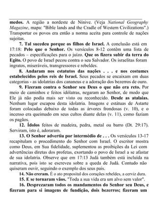 medos. A região a nordeste de Nínive. (Veja National Geography 
Magazine, mapa: "Bible lands and the Cradle of Western Civilizations".) 
Transportar os povos era então a norma aceita para controle de nações 
sujeitas. 
7. Tal sucedeu porque os filhos de Israel. A conclusão está em 
17:18: Pelo que o Senhor. Os versículos 8-12 contêm uma lista de 
pecados – especificações para o juízo. Que os fizera subir da terra do 
Egito. O povo de Israel pecou contra o seu Salvador. Os israelitas foram 
ingratos, miseráveis, transgressores e rebeldes. 
8. Andaram nos estatutos das nações . . . e nos costumes 
estabelecidos pelos reis de Israel. Seus pecados se encaixam em duas 
categorias - as idolatrias dos cananeus e a adoração dos bezerros de ouro. 
9. Fizeram contra o Senhor seu Deus o que não era reto. Por 
meio de caminhos e feitos idólatras, negaram ao Senhor, de modo que 
Ele já não podia mais ser visto ou reconhecido. Desde as atalaias. 
Nenhum lugar escapou desta idolatria. Imagens e estátuas de Astarte 
foram colocadas debaixo de todas as árvores frondosas (v. 10), e o 
incenso era queimado em seus cultos diante delas (v. 11), como faziam 
os pagãos. 
12. Ídolos feitos de madeira, pedra, metal ou barro (Dt. 29:17). 
Serviram, isto é, adoraram. 
13. O Senhor advertiu por intermédio de . . . Os versículos 13-17 
recapitulam o procedimento do Senhor com Israel. O escritor mostra 
como Deus, em Sua fidelidade, suplementou as proibições da Lei com 
advertências diretas dos profetas, exortando o povo de Israel a se afastar 
de sua idolatria. Observe que em 17:13 Judá também está incluída na 
narrativa, pois isto se escreveu sobre a queda de Judá. Contudo não 
quiseram ouvir, seguindo o exemplo dos seus pais. 
14. Não creram. É o ato proposital dos corações rebeldes, a cerviz dura. 
15. E se tornaram vãos. "Toda a sua vida era um alvo sem valor". 
16. Desprezaram todos os mandamentos do Senhor seu Deus, e 
fizeram para si imagens de fundição, dois bezerros; fizeram um 
 
