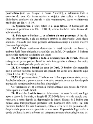 poste-ídolo (não um bosque; a deusa Astarote), e adoraram todo o 
exército do céu. Os instrumentos e objetos dos cultos – ídolos e 
divindades estelares da Assíria – são enumerados, todos estritamente 
proibidos em Dt. 4:14-19. 
17. Queimaram a seus filhos e a suas filhas. O holocausto de 
crianças é proibido em Dt. 18:10,11, como também toda forma de 
adivinhações. 
18. Pelo que o Senhor ... os afastou da sua presença. A ira de 
Deus foi provocada, e ele os castigou através da deportação; Judá ficou 
sozinha. O fato de que esses pecados violaram a aliança é o único motivo 
para sua deportação. 
19-23. Estes versículos descrevem a total rejeição de Israel e, 
embora Judá fosse deixada, ela também era infiel. O versículo 19 insinua 
que ele iria partilhar do destino de Israel. 
20. O Senhor rejeitou a toda a descendência de Israel. Deus os 
entregou ao juízo porque Israel in toto transgrediu a aliança. Portanto, 
isto foi escrito depois da queda de Judá. 
21. Ele rasgou a Israel da casa de Davi. O Senhor não pretendia 
que a divisão nacional resultasse em pecado tal como está descrito aqui 
(cons. I Reis 11:37 e segs.). 
22,23. O pensamento é: "Embora eu tenha separado os dois povos, 
Jeroboão induziu o povo a pecar, e o povo consentiu em ser levado pela 
estrada do pecado abaixo até a final destruição ". 
Os versículos 24-41 contam a transplantação dos povos de vários 
países para a terra de Israel. 
24. O rei da Assíria trouxe. Salmaneser morreu durante ou logo 
após o cerco de Samaria, e Sargão II (722-705) deve ter sido aquele que 
repovoou a terra depois da deportação de Israel. Esdras 4: 2 indica que 
houve uma transplantação posterior sob Esaradom (681-668). Se esta 
primeira também foi sob Esaradom, então a terra deve ter permanecido 
despovoada pelo menos quarenta e um anos. Repovoá-la logo após a 
queda de Samaria seria efetuar um programa sensato de produção para os 
 