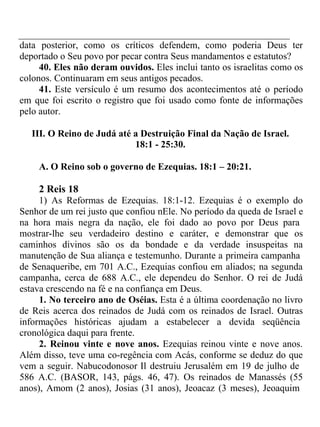 data posterior, como os críticos defendem, como poderia Deus ter 
deportado o Seu povo por pecar contra Seus mandamentos e estatutos? 
40. Eles não deram ouvidos. Eles inclui tanto os israelitas como os 
colonos. Continuaram em seus antigos pecados. 
41. Este versículo é um resumo dos acontecimentos até o período 
em que foi escrito o registro que foi usado como fonte de informações 
pelo autor. 
III. O Reino de Judá até a Destruição Final da Nação de Israel. 
18:1 - 25:30. 
A. O Reino sob o governo de Ezequias. 18:1 – 20:21. 
2 Reis 18 
1) As Reformas de Ezequias. 18:1-12. Ezequias é o exemplo do 
Senhor de um rei justo que confiou nEle. No período da queda de Israel e 
na hora mais negra da nação, ele foi dado ao povo por Deus para 
mostrar-lhe seu verdadeiro destino e caráter, e demonstrar que os 
caminhos divinos são os da bondade e da verdade insuspeitas na 
manutenção de Sua aliança e testemunho. Durante a primeira campanha 
de Senaqueribe, em 701 A.C., Ezequias confiou em aliados; na segunda 
campanha, cerca de 688 A.C., ele dependeu do Senhor. O rei de Judá 
estava crescendo na fé e na confiança em Deus. 
1. No terceiro ano de Oséias. Esta é a última coordenação no livro 
de Reis acerca dos reinados de Judá com os reinados de Israel. Outras 
informações históricas ajudam a estabelecer a devida seqüência 
cronológica daqui para frente. 
2. Reinou vinte e nove anos. Ezequias reinou vinte e nove anos. 
Além disso, teve uma co-regência com Acás, conforme se deduz do que 
vem a seguir. Nabucodonosor Il destruiu Jerusalém em 19 de julho de 
586 A.C. (BASOR, 143, págs. 46, 47). Os reinados de Manassés (55 
anos), Amom (2 anos), Josias (31 anos), Jeoacaz (3 meses), Jeoaquim 
 