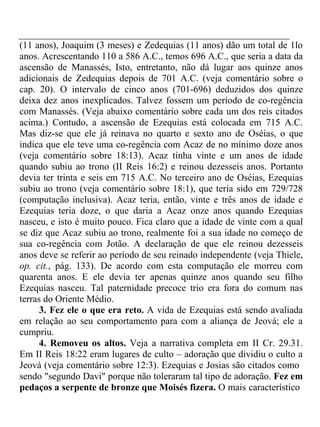 (11 anos), Joaquim (3 meses) e Zedequias (11 anos) dão um total de 1lo 
anos. Acrescentando 110 a 586 A.C., temos 696 A.C., que seria a data da 
ascensão de Manassés, Isto, entretanto, não dá lugar aos quinze anos 
adicionais de Zedequias depois de 701 A.C. (veja comentário sobre o 
cap. 20). O intervalo de cinco anos (701-696) deduzidos dos quinze 
deixa dez anos inexplicados. Talvez fossem um período de co-regência 
com Manassés. (Veja abaixo comentário sobre cada um dos reis citados 
acima.) Contudo, a ascensão de Ezequias está colocada em 715 A.C. 
Mas diz-se que ele já reinava no quarto e sexto ano de Oséias, o que 
indica que ele teve uma co-regência com Acaz de no mínimo doze anos 
(veja comentário sobre 18:13). Acaz tinha vinte e um anos de idade 
quando subiu ao trono (II Reis 16:2) e reinou dezesseis anos. Portanto 
devia ter trinta e seis em 715 A.C. No terceiro ano de Oséias, Ezequias 
subiu ao trono (veja comentário sobre 18:1), que teria sido em 729/728 
(computação inclusiva). Acaz teria, então, vinte e três anos de idade e 
Ezequias teria doze, o que daria a Acaz onze anos quando Ezequias 
nasceu, e isto é muito pouco. Fica claro que a idade de vinte com a qual 
se diz que Acaz subiu ao trono, realmente foi a sua idade no começo de 
sua co-regência com Jotão. A declaração de que ele reinou dezesseis 
anos deve se referir ao período de seu reinado independente (veja Thiele, 
op. cit., pág. 133). De acordo com esta computação ele morreu com 
quarenta anos. E ele devia ter apenas quinze anos quando seu filho 
Ezequias nasceu. Tal paternidade precoce trio era fora do comum nas 
terras do Oriente Médio. 
3. Fez ele o que era reto. A vida de Ezequias está sendo avaliada 
em relação ao seu comportamento para com a aliança de Jeová; ele a 
cumpriu. 
4. Removeu os altos. Veja a narrativa completa em II Cr. 29.31. 
Em II Reis 18:22 eram lugares de culto – adoração que dividiu o culto a 
Jeová (veja comentário sobre 12:3). Ezequias e Josias são citados como 
sendo "segundo Davi" porque não toleraram tal tipo de adoração. Fez em 
pedaços a serpente de bronze que Moisés fizera. O mais característico 
 