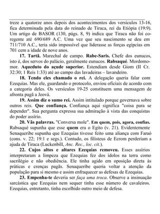 treze a quatorze anos depois dos acontecimentos dos versículos 13-16, 
fica determinada pela data do reinado de Tiraca, rei da Etiópia (19:9). 
Um artigo de BASOR (130, págs. 8, 9) indica que Tiraca não foi co-regente 
até 690/689 A.C. Uma vez que seu nascimento se deu em 
711/710 A.C., teria sido impossível que liderasse as forças egípcias em 
701 cem a idade de nove anos. 
17. Tartã. Marechal de campo. Rabe-Saris. Chefe dos eunucos, 
isto é, dos servos do palácio, geralmente eunucos. Rabsaqué. Mordomo-mor. 
Aqueduto do açude superior. Estendiam desde Giom (II Cr. 
32:30; 1 Reis 1:33) até ao campo das lavadeiras – lavandeiro. 
18. Tendo eles chamado o rei. A delegação queria falar com 
Ezequias. Mas ele, guardando o protocolo, enviou oficiais de acordo com 
a categoria deles. Os versículos 19-25 constituem uma mensagem de 
afronta pagã a Jeová. 
19. Assim diz o sumo rei. Assim intitulado porque governava sobre 
outros reis. Que confiança. Confiança aqui significa "coisa para se 
depender". Sua pergunta expressa sua admiração à vista das conquistas 
do poder assírio. 
20. Vãs palavras. "Conversa mole". Em quem, pois, agora, confias. 
Rabsaqué supunha que esse quem era o Egito (v. 21). Evidentemente 
Senaqueribe supunha que Ezequias tivesse feito uma aliança com Faraó 
(cons. v. 22; 19:1 e segs.). Contudo, os filisteus de Ecrom perderiam a 
ajuda de Tiraca (Luckenbill, Anc. Rec., loc. cit.). 
22. Cujos altos e altares Ezequias removeu. Esses assírios 
interpretaram a limpeza que Ezequias fez dos ídolos na terra como 
sacrilégio e não obediência. Ele tinha agido em oposição direta às 
práticas e crenças pagãs. Senaqueribe queria voltar a atenção da 
população para si mesmo e assim enfraquecer as defesas de Ezequias. 
23. Empenha-te deveria ser faça uma troca. Observe a insinuação 
sarcástica que Ezequias nem sequer tinha esse número de cavaleiros. 
Ezequias, entretanto, tinha escolhido outro meio de defesa. 
 