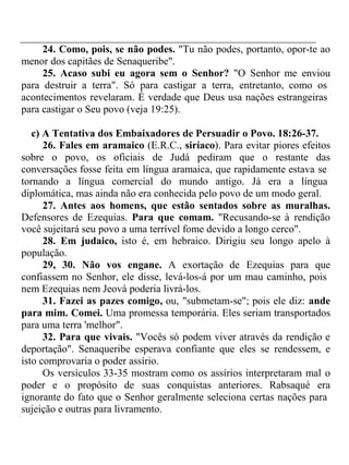 24. Como, pois, se não podes. "Tu não podes, portanto, opor-te ao 
menor dos capitães de Senaqueribe". 
25. Acaso subi eu agora sem o Senhor? "O Senhor me enviou 
para destruir a terra". Só para castigar a terra, entretanto, como os 
acontecimentos revelaram. É verdade que Deus usa nações estrangeiras 
para castigar o Seu povo (veja 19:25). 
c) A Tentativa dos Embaixadores de Persuadir o Povo. 18:26-37. 
26. Fales em aramaico (E.R.C., siríaco). Para evitar piores efeitos 
sobre o povo, os oficiais de Judá pediram que o restante das 
conversações fosse feita em língua aramaica, que rapidamente estava se 
tornando a língua comercial do mundo antigo. Já era a língua 
diplomática, mas ainda não era conhecida pelo povo de um modo geral. 
27. Antes aos homens, que estão sentados sobre as muralhas. 
Defensores de Ezequias. Para que comam. "Recusando-se à rendição 
você sujeitará seu povo a uma terrível fome devido a longo cerco". 
28. Em judaico, isto é, em hebraico. Dirigiu seu longo apelo à 
população. 
29, 30. Não vos engane. A exortação de Ezequias para que 
confiassem no Senhor, ele disse, levá-los-á por um mau caminho, pois 
nem Ezequias nem Jeová poderia livrá-los. 
31. Fazei as pazes comigo, ou, "submetam-se"; pois ele diz: ande 
para mim. Comei. Uma promessa temporária. Eles seriam transportados 
para uma terra 'melhor". 
32. Para que vivais. "Vocês só podem viver através da rendição e 
deportação". Senaqueribe esperava confiante que eles se rendessem, e 
isto comprovaria o poder assírio. 
Os versículos 33-35 mostram como os assírios interpretaram mal o 
poder e o propósito de suas conquistas anteriores. Rabsaqué era 
ignorante do fato que o Senhor geralmente seleciona certas nações para 
sujeição e outras para livramento. 
 
