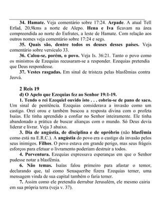 34. Hamate. Veja comentário sobre 17:24. Arpade. A atual Tell 
Erfad, 20,9kms a norte de Alepo. Hena e Iva ficavam na área 
compreendida ao norte do Eufrates, a leste de Hamate. Com relação aos 
outros nomes veja comentário sobre 17:24 e segs. 
35. Quais são, dentre todos os deuses desses países. Veja 
comentário sobre versículo 33. 
36. Calou-se, porém, o povo. Veja Is. 36:21. Tanto o povo como 
os ministros de Ezequias recusaram-se a responder. Ezequias pretendia 
que Deus respondesse. 
37. Vestes rasgadas. Em sinal de tristeza pelas blasfêmias contra 
Jeová. 
2 Reis 19 
d) O Apelo que Ezequias fez ao Senhor 19:1-19. 
1. Tendo o rei Ezequiel ouvido isto . . . cobriu-se de pano de saco. 
Um sinal de penitência. Ezequias considerava a invasão como um 
castigo. Orei orou e também buscou a resposta divina com o profeta 
Isaías. Ele tinha aprendido a confiar no Senhor inteiramente. Ele tinha 
abandonado a prática de buscar alianças com o mundo. Só Deus devia 
liderar e livrar. Veja 3 abaixo. 
3. Dia de angústia, de disciplina e de opróbrio (não blasfêmia 
como está na E.R.C.). A angústia do povo era o castigo da invasão pelos 
seus inimigos. Filhos. O povo estava em grande perigo, mas seus frágeis 
esforços para efetuar o livramento poderiam destruir a todos. 
4. Porventura. Ezequias expressava esperanças em que o Senhor 
pudesse notar a blasfêmia. 
6. Não temas. Isaías falou primeiro para afastar o temor, 
declarando que, tal como Senaqueribe fizera Ezequias temer, uma 
mensagem vinda de sua capital também o faria temer. 
7. Assim como ele pretendia derrubar Jerusalém, ele mesmo cairia 
em sua própria terra (veja v. 37). 
 
