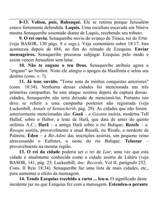 8-13. Voltou, pois, Rabsaqué. Ele se retirou porque Jerusalém 
estava fortemente defendida. Laquis. Uma escultura escavada em Nínive 
mostra Senaqueribe assentado diante de Laquis, recebendo seu tributo. 
9. O rei ouviu. Senaqueribe ouviu do avanço de Tiraca, rei do E#to 
(veja BASOR, 130 págs. 8 e segs.). Veja comentário sobre 18:17. Isto 
aconteceu depois de 688, ao fim do reinado de Ezequias. Enviar 
mensageiros. Senaqueribe procurou subjugar Ezequias pelo medo e 
assim vencer Jerusalém sem lutar. 
10. Não te engane o teu Deus. Senaqueribe atribuía agora o 
"engano" ao Senhor. Nisto ele atingiu o apogeu da blasfêmia e selou seu 
destino (cons. v. 7). 
11. Já tens ouvido. "Tome nota de minhas conquistas anteriores" 
(cons. 18:34). Nenhuma dessas cidades foi mencionada nas três 
primeiras campanhas. Se este ataque ocorreu depois da captura dessas 
cidades, Senaqueribe não teria deixado de mencioná-las. Portanto isto 
deve se referir a uma campanha posterior não registrada (veja 
Luckenbill, Annals of Sennacherib, pág. 29). As cidades que não foram 
anteriormente mencionadas são: Gozã – a Gazanu assíria, moderna Tell 
Hallaf, sobre o Habor, a leste de Harã, que data de antes do quinto 
milênio A.C.; Harã – a antiga Harã sobre o rio Balique; Rezefe – a 
Rasapa assíria, provavelmente a atual Rusafá, ou Risafe, a nordeste de 
Palmira; Éden – a Bit-Adini das inscrições assírias, um pequeno reino 
atravessando o Eufrates, a oeste do rio Balique; Telassar – 
provavelmente na mesma região. 
13. O rei da cidade poderia ser o rei de Lair, uma vez que esta 
cidade é atualmente conhecida como a cidade assíria de Lahiru (veja 
BASOR, 141, pág. 25; Luckenbill, Anc. Records, Vol II, parágrafo 252. 
Cons. II Reis 18:34). Senaqueribe faz uma lista de mais cidades, etc., 
para aumentar o efeito da mensagem. 
14. Tendo Ezequias recebido a carta ... leu-a. O significado deste 
incidente jaz no que Ezequias fez com a mensagem. Estendeu-a perante 
 