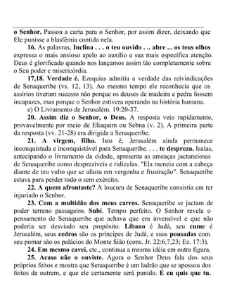 o Senhor. Passou a carta para o Senhor, por assim dizer, deixando que 
Ele punisse a blasfêmia contida nela. 
16. As palavras, Inclina . . . o teu ouvido . .. abre ... os teus olhos 
expressa o mais ansioso apelo ao auxílio e sua mais específica atenção. 
Deus é glorificado quando nos lançamos assim tão completamente sobre 
o Seu poder e misericórdia. 
17,18. Verdade é. Ezequias admitia a verdade das reivindicações 
de Senaqueribe (vs. 12, 13). Ao mesmo tempo ele reconhecia que os 
assírios tiveram sucesso não porque os deuses de madeira e pedra fossem 
incapazes, mas porque o Senhor estivera operando na história humana. 
e) O Livramento de Jerusalém. 19:20-37. 
20. Assim diz o Senhor, o Deus. A resposta veio rapidamente, 
provavelmente por meio de Eliaquim ou Sebna (v. 2). A primeira parte 
da resposta (vv. 21-28) era dirigida a Senaqueribe. 
21. A virgem, filha. Isto é, Jerusalém ainda permanece 
inconquistada e inconquistável para Senaqueribe. . . . te despreza. Isaías, 
antecipando o livramento da cidade, apresenta as ameaças jactanciosas 
de Senaqueribe como desprezíveis e ridículas. "Ela meneia com a cabeça 
diante de teu vulto que se afasta em vergonha e frustração". Senaqueribe 
estava para perder todo o sem exército. 
22. A quem afrontaste? A loucura de Senaqueribe consistia em ter 
injuriado o Senhor. 
23. Com a multidão dos meus carros. Senaqueribe se jactam de 
poder terreno passageiro. Subi. Tempo perfeito. O Senhor revela o 
pensamento de Senaqueribe que achava que era invencível e que não 
poderia ser desviado seu propósito. Líbano é Judá, seu cume é 
Jerusalém, seus cedros são os príncipes de Judá, e suas pousadas com 
seu pomar são os palácios do Monte Sião (cons. Jr. 22:6,7,23; Ez. 17:3). 
24. Em mesmo cavei, etc., continua a mesma idéia em outra figura. 
25. Acaso não o ouviste. Agora o Senhor Deus fala dos seus 
próprios feitos e mostra que Senaqueribe é um ladrão que se apossou dos 
feitos de outrem, e que ele certamente será punido. E eu quis que tu. 
 